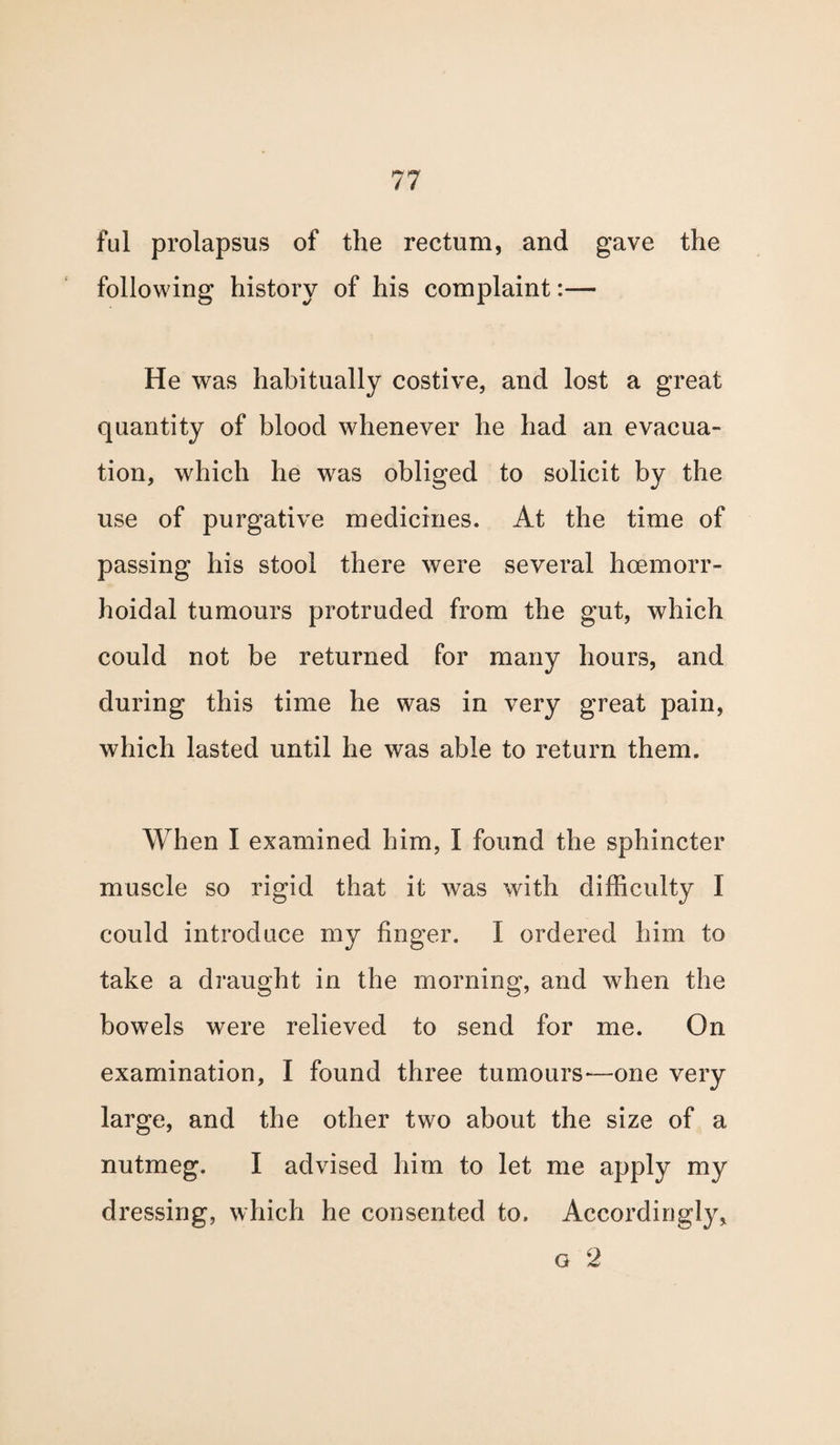 ful prolapsus of the rectum, and gave the following history of his complaint:— He was habitually costive, and lost a great quantity of blood whenever he had an evacua¬ tion, which he was obliged to solicit by the use of purgative medicines. At the time of passing his stool there were several hcemorr- hoidal tumours protruded from the gut, which could not be returned for many hours, and during this time he was in very great pain, which lasted until he was able to return them. When I examined him, I found the sphincter muscle so rigid that it was with difficulty I could introduce my finger. I ordered him to take a draught in the morning, and when the bowels were relieved to send for me. On examination, I found three tumours-—one very large, and the other two about the size of a nutmeg. I advised him to let me apply my dressing, which he consented to. Accordingly, o 2