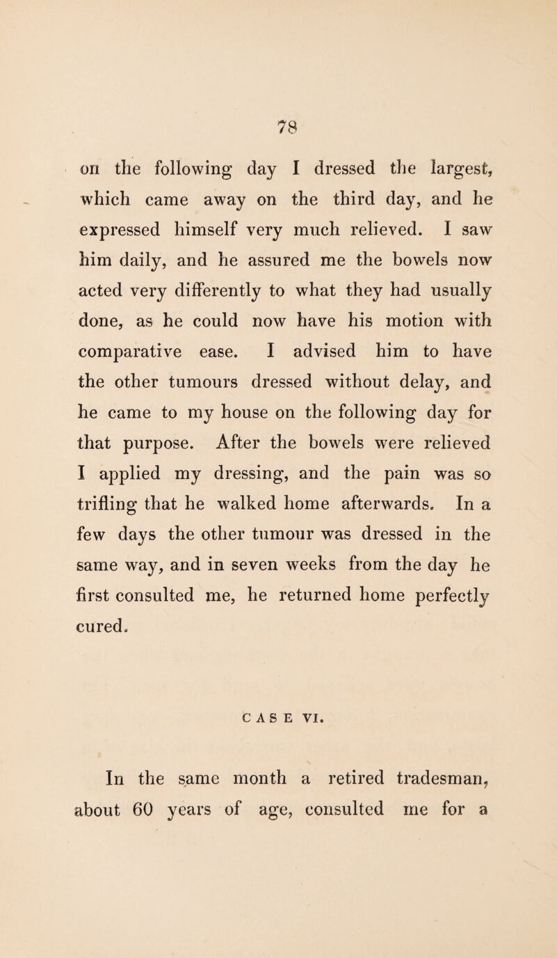 on the following day I dressed the largest, which came away on the third day, and he expressed himself very much relieved. I saw him daily, and he assured me the bowels now acted very differently to what they had usually done, as he could now have his motion with comparative ease. I advised him to have the other tumours dressed without delay, and he came to my house on the following day for that purpose. After the bowels were relieved I applied my dressing, and the pain was so trifling that he walked home afterwards. In a few days the other tumour was dressed in the same way, and in seven weeks from the day he first consulted me, he returned home perfectly cured. CASE VI. In the same month a retired tradesman, about 60 years of age, consulted me for a