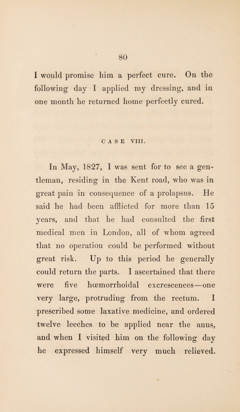 I would promise him a perfect cure. On the following day I applied my dressing, and in one month he returned home perfectly cured. CASE VIII, In May, 1827, I was sent for to see a gen» tleman, residing in the Kent road, who was in great pain in consequence of a prolapsus. He said he had been afflicted for more than 15 years, and that he had consulted the first medical men in London, all of whom agreed that no operation could be performed without great risk. Up to this period he generally could return the parts. I ascertained that there were five hoemorrhoidal excrescences—one very large, protruding from the rectum. I prescribed some laxative medicine, and ordered twelve leeches to be applied near the anus, and when I visited him on the following day he expressed himself very much relieved.