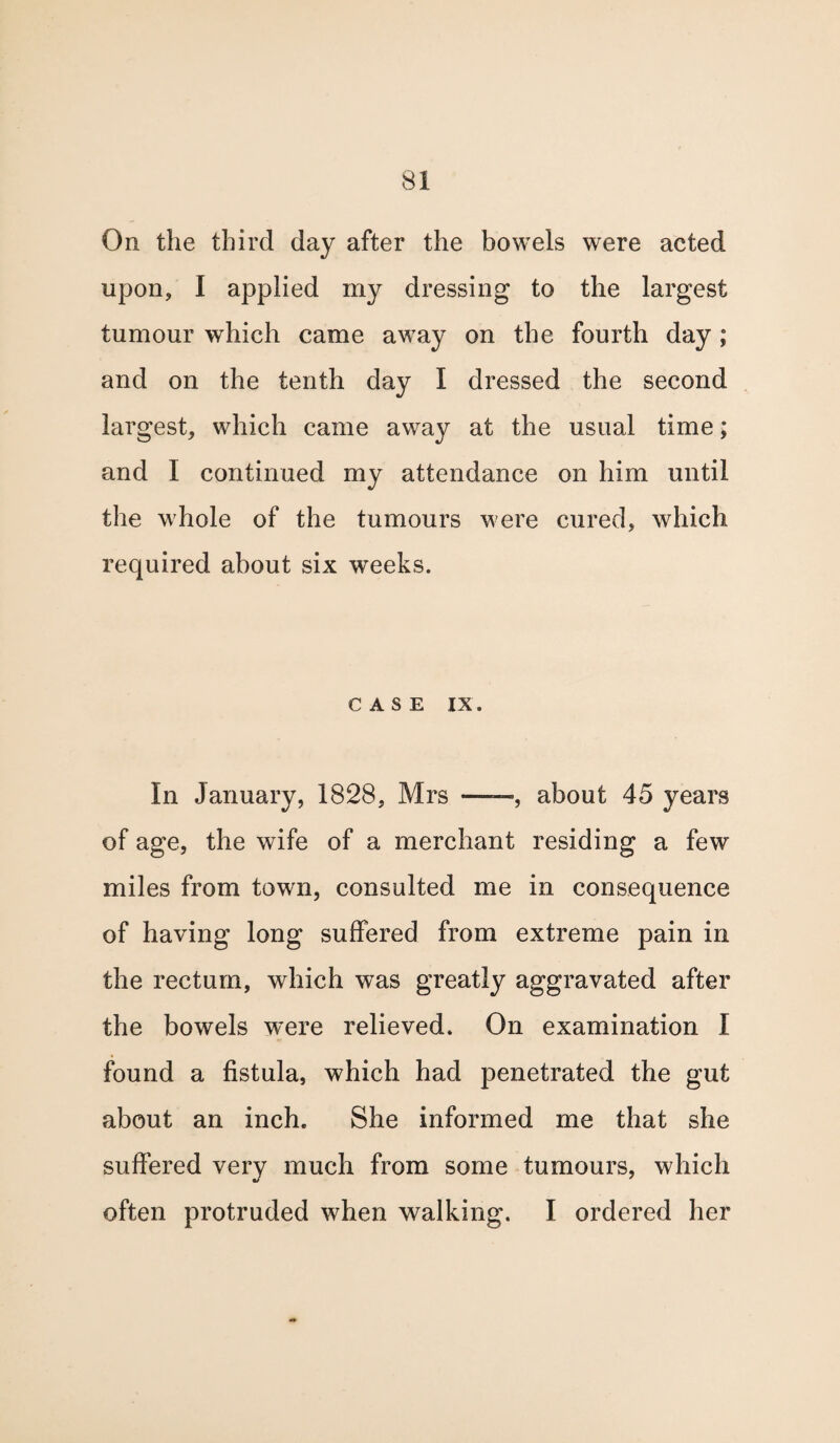 On the third day after the bowels were acted upon, I applied my dressing to the largest tumour which came away on the fourth day; and on the tenth day I dressed the second largest, which came away at the usual time; and I continued my attendance on him until the whole of the tumours were cured, which required about six wTeeks. CASE IX. In January, 1828, Mrs ——, about 45 years of age, the wife of a merchant residing a few miles from town, consulted me in consequence of having long suffered from extreme pain in the rectum, which was greatly aggravated after the bowels were relieved. On examination I found a fistula, which had penetrated the gut about an inch. She informed me that she suffered very much from some tumours, which often protruded when walking. I ordered her