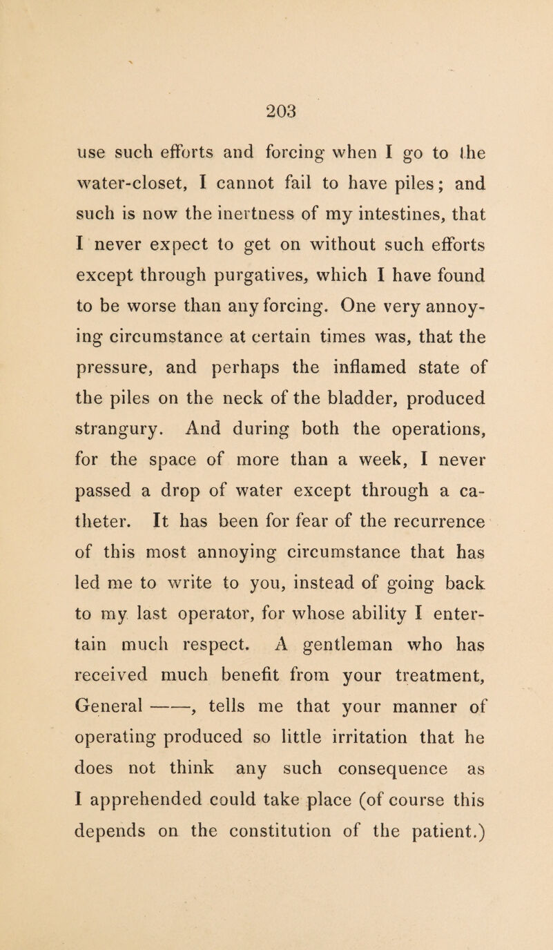 use such efforts and forcing when I go to the water-closet, I cannot fail to have piles; and such is now the inertness of my intestines, that I never expect to get on without such efforts except through purgatives,, which I have found to be worse than any forcing. One very annoy¬ ing circumstance at certain times was, that the pressure, and perhaps the inflamed state of the piles on the neck of the bladder, produced strangury. And during both the operations, for the space of more than a week, I never passed a drop of water except through a ca¬ theter. It has been for fear of the recurrence of this most annoying circumstance that has led me to write to you, instead of going back to my last operator, for whose ability I enter¬ tain much respect. A gentleman who has received much benefit from your treatment, General-, tells me that your manner of operating produced so little irritation that he does not think any such consequence as I apprehended could take place (of course this depends on the constitution of the patient.)