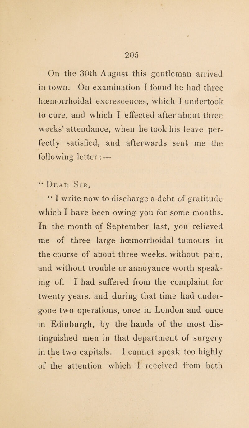 On the 30th August this gentleman arrived in town. On examination I found he had three hcemorrhoidal excrescences, which I undertook to cure, and which I effected after about three weeks’ attendance, when he took his leave per¬ fectly satisfied, and afterwards sent me the following letter: — “ Dear Sir, “ I write now to discharge a debt of gratitude which I have been owing you for some months. In the month of September last, you relieved me of three large hcemorrhoidal tumours in the course of about three weeks, without pain, and without trouble or annoyance worth speak¬ ing of. I had suffered from the complaint for twenty years, and during that time had under¬ gone two operations, once in London and once in Edinburgh, by the hands of the most dis¬ tinguished men in that department of surgery in the two capitals. I cannot speak too highly of the attention which I received from both