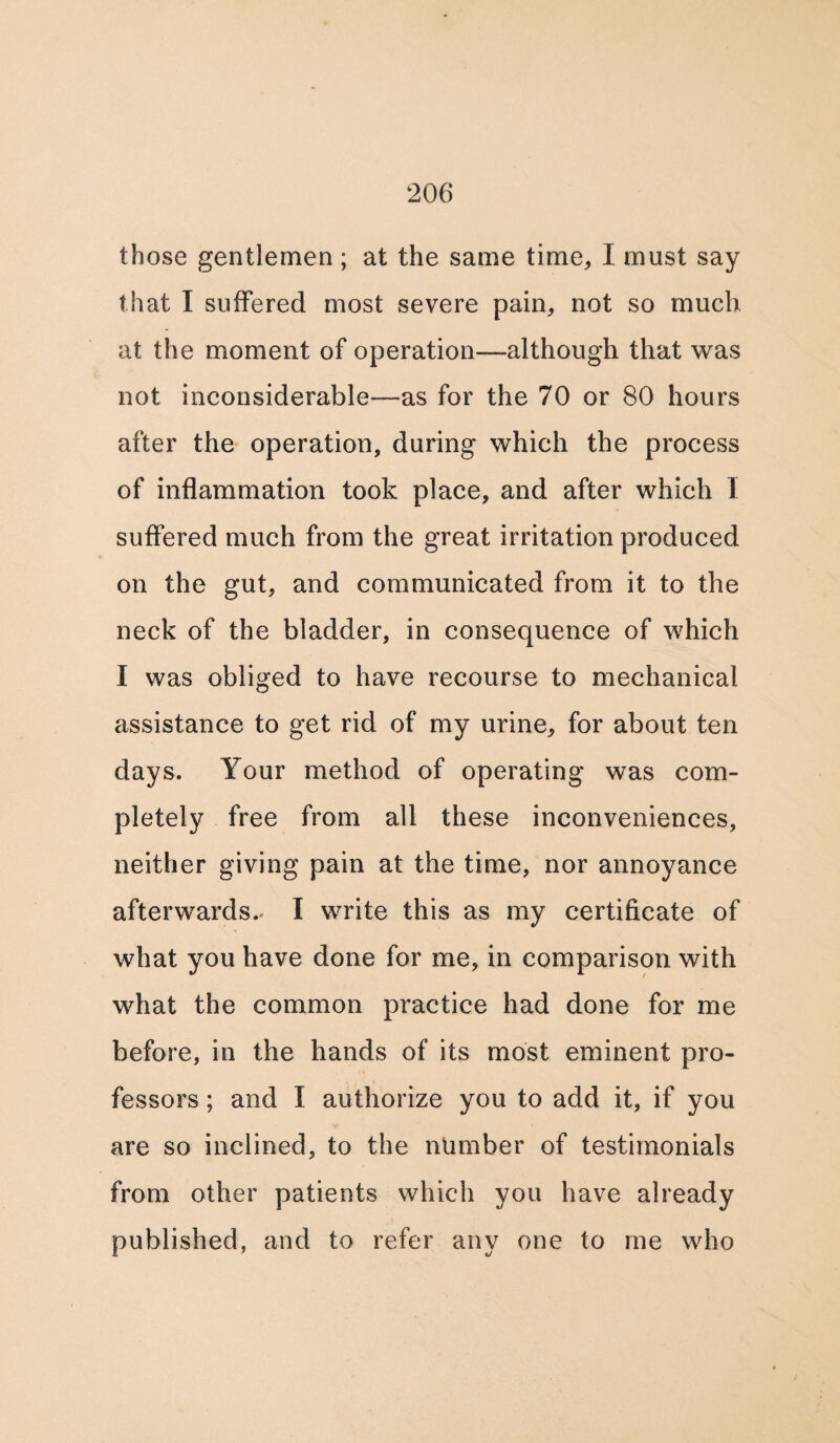 those gentlemen ; at the same time,, I must say that I suffered most severe pain, not so much at the moment of operation—although that was not inconsiderable—as for the 70 or 80 hours after the operation, during which the process of inflammation took place, and after which I suffered much from the great irritation produced on the gut, and communicated from it to the neck of the bladder, in consequence of which I was obliged to have recourse to mechanical assistance to get rid of my urine, for about ten days. Your method of operating was com¬ pletely free from all these inconveniences, neither giving pain at the time, nor annoyance afterwards.. I write this as my certificate of what you have done for me, in comparison with what the common practice had done for me before, in the hands of its most eminent pro¬ fessors ; and I authorize you to add it, if you are so inclined, to the number of testimonials from other patients which you have already published, and to refer any one to me who