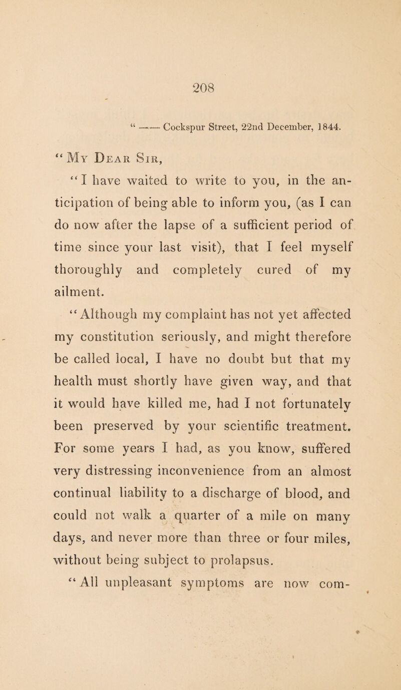 “ —<— Cockspur Street, 22nd December, 1844. “ My Dear Sir, “I have waited to write to you, in the an¬ ticipation of being able to inform you, (as I can do now after the lapse of a sufficient period of time since your last visit), that I feel myself thoroughly and completely cured of my ailment. ‘‘Although my complaint has not yet affected my constitution seriously, and might therefore be called local, I have no doubt but that my health must shortly have given way, and that it would have killed me, had I not fortunately been preserved by your scientific treatment. For some years I had, as you know, suffered very distressing inconvenience from an almost continual liability to a discharge of blood, and could not walk a quarter of a mile on many days, and never more than three or four miles, without being subject to prolapsus. “ All unpleasant symptoms are now com-