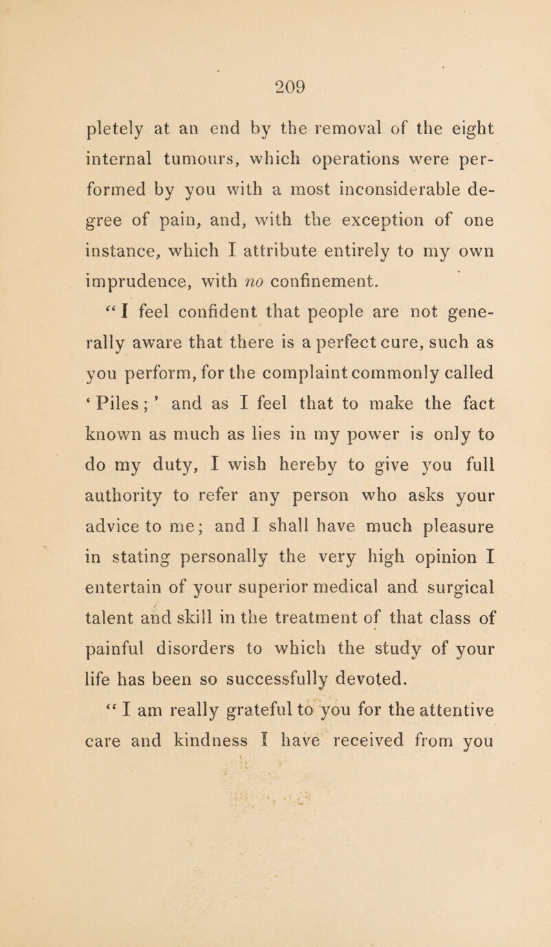 pletely at an end by the removal of the eight internal tumours, which operations were per¬ formed by you with a most inconsiderable de¬ gree of pain, and, with the exception of one instance, which I attribute entirely to my own imprudence, with no confinement. “ I feel confident that people are not gene¬ rally aware that there is a perfect cure, such as you perform, for the complaint commonly called ‘ Piles ; ’ and as I feel that to make the fact known as much as lies in my power is only to do my duty, I wish hereby to give you full authority to refer any person who asks your advice to me; and I shall have much pleasure in stating personally the very high opinion I entertain of your superior medical and surgical talent and skill in the treatment of that class of painful disorders to which the study of your life has been so successfully devoted. “ I am really grateful to you for the attentive care and kindness I have received from you
