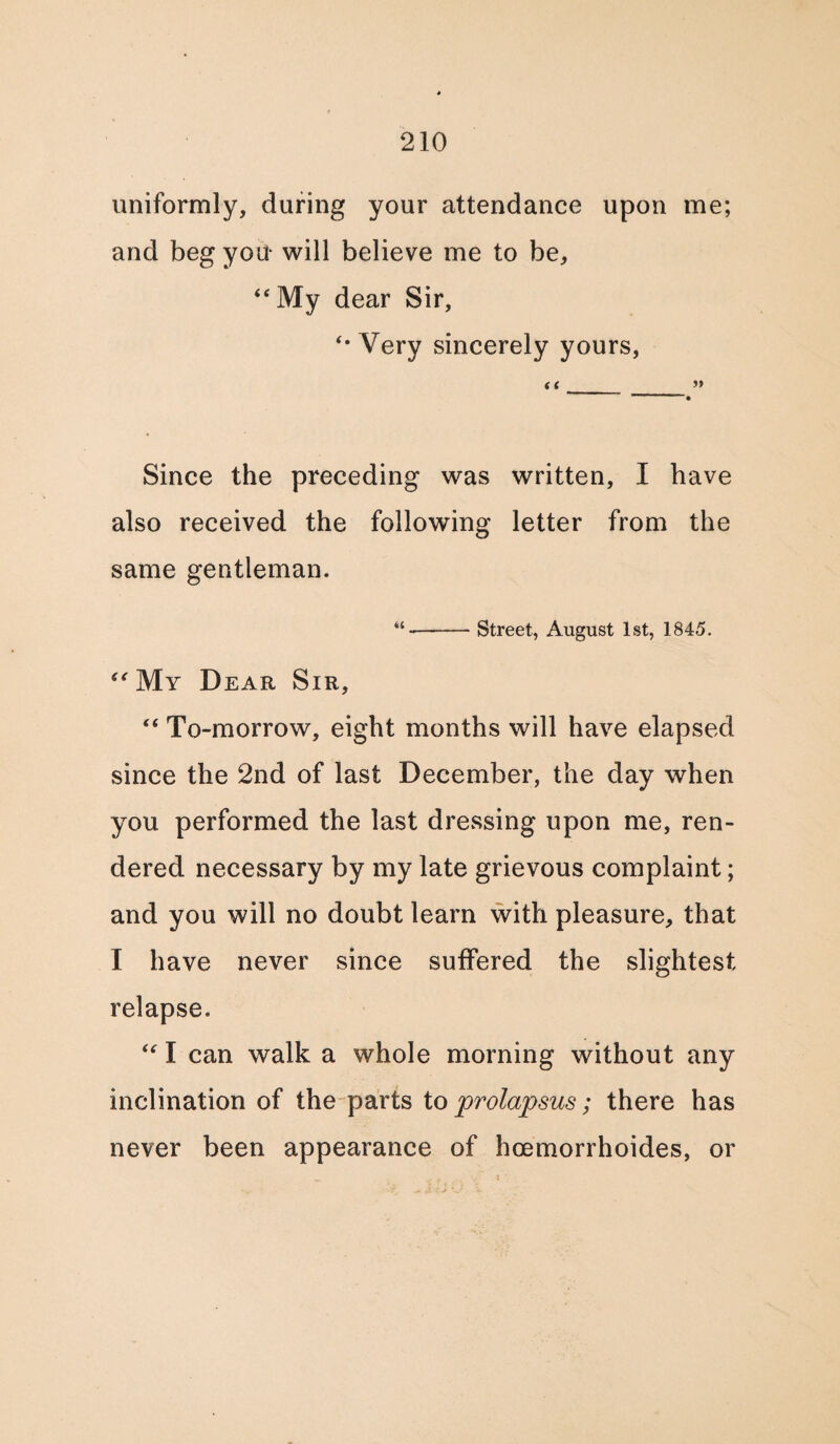 uniformly, during your attendance upon me; and beg you* will believe me to be, “My dear Sir, “ Very sincerely yours, a » Since the preceding was written, I have also received the following letter from the same gentleman. -Street, August 1st, 1845. “My Dear Sir, “ To-morrow, eight months will have elapsed since the 2nd of last December, the day when you performed the last dressing upon me, ren¬ dered necessary by my late grievous complaint; and you will no doubt learn with pleasure, that I have never since suffered the slightest relapse. “ I can walk a whole morning without any inclination of the parts to prolapsus; there has never been appearance of hcemorrhoides, or