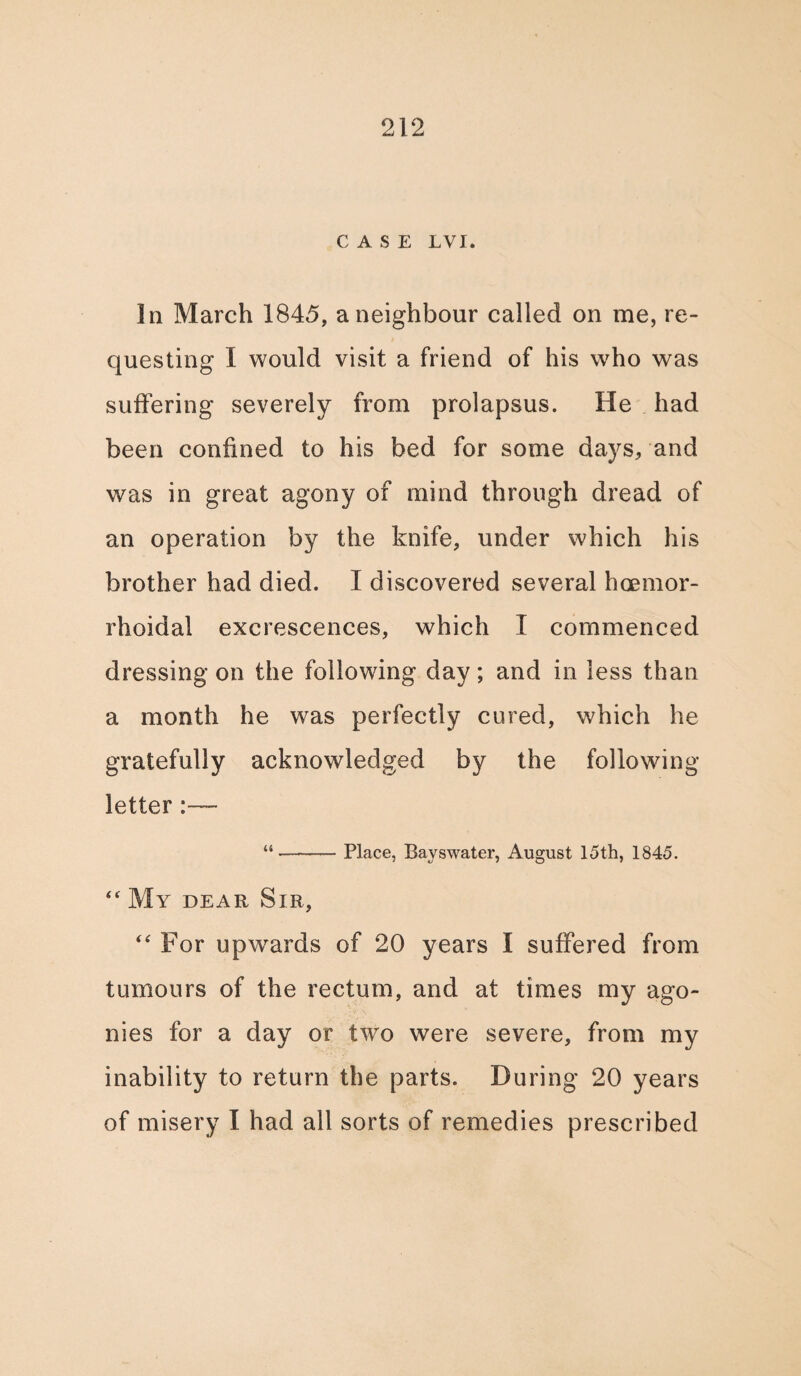 CASE LVI. In March 1845, a neighbour called on me, re¬ questing I would visit a friend of his who was suffering severely from prolapsus. He had been confined to his bed for some days, and was in great agony of mind through dread of an operation by the knife, under which his brother had died. I discovered several hoenior- rhoidal excrescences, which I commenced dressing on the following day; and in less than a month he was perfectly cured, which he gratefully acknowledged by the following letter “-— Place, Bayswater, August 15th, 1845. “ My dear Sir, “ For upwards of 20 years I suffered from tumours of the rectum, and at times my ago¬ nies for a day or two were severe, from my inability to return the parts. During 20 years of misery I had all sorts of remedies prescribed