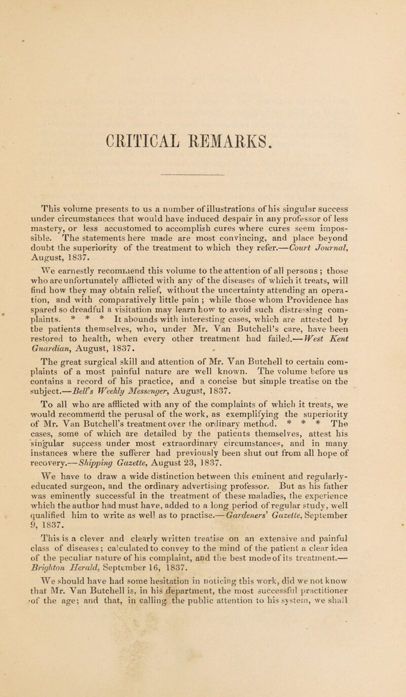 CRITICAL REMARKS This volume presents to us a number of illustrations of his singular success under circumstances that would have induced despair in any professor of less mastery, or less accustomed to accomplish cures where cures seem impos¬ sible. The statements here made are most convincing, and place beyond doubt the superiority of the treatment to which they refer.— Court Journal, August, 1837. We earnestly recommend this volume to the attention of all persons ; those who are unfortunately afflicted with any of the diseases of which it treats, will find how they may obtain relief, without the uncertainty attending an opera¬ tion, and with comparatively little pain ; while those whom Providence has spared so dreadful a visitation may learn how to avoid such distressing com¬ plaints. * * * It abounds with interesting cases, which are attested by the patients themselves, who, under Mr. Van Butchell’s care, have been restored to health, when every other treatment, had failed.— West Kent Guardian, August, 1837. The great surgical skill and attention of Mr. Van Butchell to certain com¬ plaints of a most painful nature are well known. The volume before us contains a record of his practice, and a concise but simple treatise on the subject.—Bell’s Weekly Messenger, August, 1837. To all who are afflicted with any of the complaints of which it treats, we would recommend the perusal of the work, as exemplifying the superiority of Mr. Van Butchell’s treatment over the ordinary method. * * * The cases, some of which are detailed by the patients themselves, attest his singular success under most extraordinary circumstances, and in many instances where the sufferer had previously been shut out from all hope of recovery.—Shipping Gazette, August 23, 1837. We have to draw a wide distinction between this eminent and regularly- educated surgeon, and the ordinary advertising professor. But as his father was eminently successful in the treatment of these maladies, the experience which the author had must have, added to a long period of regular study, well qualified him to write as well as to practise.— Gardeners’ Gazette, September 9, 1837. This is a clever and clearly written treatise on an extensive and painful class of diseases; calculated to convey to the mind of the patient a clear idea of the peculiar nature of his complaint, and the best modeofits treatment.—- Brighton Herald, September 16, 1837. We should have had some hesitation in noticing this work, did we not know that Mr. Van Butchell is, in his department, the most successful practitioner •of the age; and that, in calling the public attention to his system, we shall