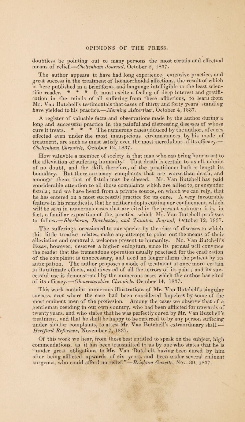 doubtless be pointing out to many persons the most certain and effectual means of relief.— Cheltenham Journal, October 2, 1837. The author appears to have had long experience, extensive practice, and great success in the treatment of hoemorrhoidal affections, the result of which is here published in a brief form, and language intelligible to the least scien¬ tific reader. * * * It must excite a feeling of deep interest and gratifi¬ cation in the minds of all suffering from these afflictions, to learn from Mr. Van Butchell’s testimonials that cases of thirty and forty years5 standing have yielded to his practice.—Morning Advertiser, October 4, 1837. A register of valuable facts and observations made by the author during a long and successful practice in the painful and distressing diseases of whose cure it treats. * * * The numerous cases adduced by the author, of cures effected even under the most inauspicious circumstances, by his mode of treatment, are such as must satisfy even the most incredulous of its efficacy.— Cheltenham Chronicle, October 12, 1837- How valuable a member of society is that man who can bring human art to the alleviation of suffering humanity! That death is certain to us all, admits of no doubt, and the skill, therefore, of the practitioner hath at length its boundary. But there are many complaints that are worse than death, and amongst them that of fistula may be classed. Mr. Van Butchell has paid considerable attention to all those complaints which are allied to, or engender fistula; and we have heard from a private source, on which we can rely, that he has entered on a most successful practice for its cure. A very favourable feature in his remedies is, that he neither adopts cutting nor confinement, which will be seen in numerous cases that are cited in the present volume ; it is, in fact, a familiar exposition of the practice which Mr. Van Butchell professes to follow.—Sherborne, Dorchester, and Taunton Journal, October 12, 1837. The sufferings occasioned to our species by the class of diseases to which this little treatise relates, make any attempt to point out the means of their alleviation and removal a welcome present to humanity. Mr. Van Butchell’s Essay, however, deserves a higher eulogium, since its perusal will convince the reader that the tremendous operation usually practised for the eradication of the complaint is unnecessary, and need no longer alarm the patient by its anticipation. The author proposes a mode of treatment at once more certain in its ultimate effects, and divested of all the terrors of its pain ; and its suc¬ cessful use is demonstrated by the numerous cases which the author has cited of its efficacy.—-Gloucestershire Chronicle, October 14, 1837. This work contains numerous illustrations of Mr. Van Butchell’s singular success, even where the case had been considered hopeless by some of the most eminent men of the profession. Among the cases we observe that of a gentleman residing in our own country, who had been afflicted for upwards of twenty years, and who states that he was perfectly cured by Mr. Van Butch ell’s treatment, and that he shall be happy to be referred to by any person suffering under similar complaints, to attest Mr. Van Butchell’s extraordinary skill,— Hertford Reformer, November 7, 1837. Of this work we hear, from those best entitled to speak on the subject, high commendations, as it has been transmitted to us by one who states that he is ‘'under great obligations to Mr. Van Butchell, having been cured by him after being afflicted upwards of six years, and been under several eminent