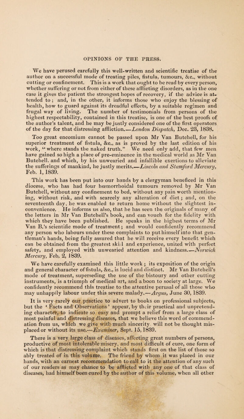 We have perused carefully this well-written and scientific treatise of the author on a successful mode of treating piles, fistula, tumours, &c., without cutting or confinement. This is a work that ought to be read by every person, whether suffering or not from either of these afflicting disorders, as in the one case it gives the patient the strongest hopes of recovery, if the advice is at¬ tended to ; and, in the other, it informs those who enjoy the blessing of health, how to guard against its dreadful effects, by a suitable regimen and frugal way of living. The number of testimonials from persons of the highest respectability, contained in this treatise, is one of the best proofs of the author’s talent, and he may be justly considered one of the first operators of the day for that distressing affliction_London Dispatch, Dec. 23, 1838. Too great encomium cannot be passed upon Mr Van Butchell, for his superior treatment of fistula, &c„ as is proved by the last edition of his work, 44 where stands the naked truth.” We need only add, that few men have gained so high a place of pre-eminence in the medical world as Mr Van Butchell, and which, by his unwearied and infallible exertions to alleviate the sufferings of mankind, he justly merits.—Lincoln and Stamford Mercury, Feb. 1,1839. This work has been put into our hands by a clergyman beneficed in this diocese, who has had four hoemorrhoidal tumours removed by Mr Van Butchell, without any confinement to bed, without any pain worth mention¬ ing, without risk, and with scarcely any alteration of diet ; and, on the seventeenth day, he was enabled to return home without the slightest in¬ convenience. He informs us also, that he has seen the originals of many of the letters in Mr Van Butchell’s book, and can vouch for the fidelity with which they have been published. He speaks in the highest terms of Mr Van B.’s scientific mode of treatment; and would confidently recommend any person who labours under these complaints to put himself into that gen¬ tleman’s hands, being fully assured that he will receive every benefit which can be obtained from the greatest ski.l and experience, united with perfect safety, and employed with unwearied attention and kindness.— Norwich Mercury, Feb. 2, 1839. We have carefully examined this little work ; its exposition of the origin and general character of fistula, &c., is lucid and distinct. Mr Van Butchell’s mode of treatment, superseding the use of the bistoury and other cutting instruments, is a triumph of medical art, and a boon to society at large. We confidently recommend this treatise to the attentive perusal of all those who may unhappily labour under this severe malady.—Argus, June 30, 1839. It is very rarely our practice to advert to books on professional subjects, but the * Facts and Observations’ appear, by their practical and unpretend¬ ing character, to indicate so easy and prompt a relief from a large class of most painful and distressing diseases, that we believe this word of commend¬ ation from us, which we give with much sincerity will not be thought mis¬ placed or without its use.—Examiner, Sept. 15,1839. There is a very large class of diseases, affecting great numbers of persons, productive of most intolerable misery, and most difficult of cure, one form of which is that distressing complaint which stands first on the list of those so ably treated of in this volume. The friend by whom it was placed in our hands, with an earnest recommendation to call to it the attention of any such of our readers as may chance to be afflicted with any one of that class of diseases, had himself been cured by the author of this volume, when all other