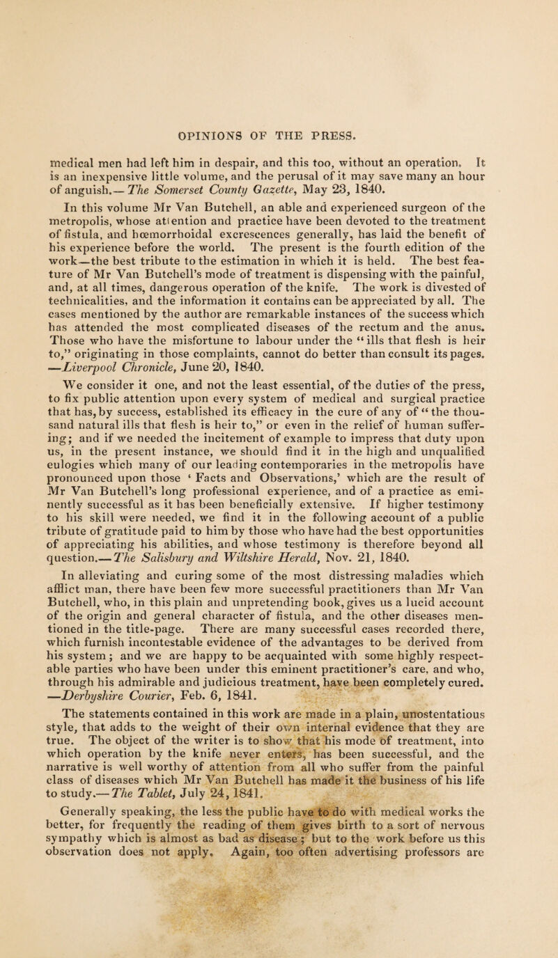 medical men had left him in despair, and this too, without an operation. It is an inexpensive little volume, and the perusal of it may save many an hour of anguish.— The Somerset County Gazette, May 23, 1840. In this volume Mr Van Butchell, an able and experienced surgeon of the metropolis, whose atiention and practice have been devoted to the treatment of fistula, and hoemorrhoidal excrescences generally, has laid the benefit of his experience before the world. The present is the fourth edition of the work—the best tribute to the estimation in which it is held. The best fea¬ ture of Mr Van Butchell’s mode of treatment is dispensing with the painful, and, at all times, dangerous operation of the knife. The work is divested of technicalities, and the information it contains can be appreciated by all. The cases mentioned by the author are remarkable instances of the success which has attended the most complicated diseases of the rectum and the anus. Those who have the misfortune to labour under the “ ills that flesh is heir to,” originating in those complaints, cannot do better than consult its pages. —Liverpool Chronicle, June 20, 1840. We consider it one, and not the least essential, of the duties of the press, to fix public attention upon every system of medical and surgical practice that has, by success, established its efficacy in the cure of any of “the thou¬ sand natural ills that flesh is heir to,” or even in the relief of human suffer¬ ing; and if we needed the incitement of example to impress that duty upon us, in the present instance, we should find it in the high and unqualified eulogies which many of our leading contemporaries in the metropolis have pronounced upon those ‘ Facts and Observations,’ which are the result of Mr Van Butchell’s long professional experience, and of a practice as emi¬ nently successful as it has been beneficially extensive. If higher testimony to his skill were needed, we find it in the following account of a public tribute of gratitude paid to him by those who have had the best opportunities of appreciating his abilities, and whose testimony is therefore beyond all question.— The Salisbury and Wiltshire Herald, Nov. 21, 1840. In alleviating and curing some of the most distressing maladies which afflict man, there have been few more successful practitioners than Mr Van Butchell, who, in this plain and unpretending book, gives us a lucid account of the origin and general character of fistula, and the other diseases men¬ tioned in the title-page. There are many successful cases recorded there, which furnish incontestable evidence of the advantages to be derived from his system; and we are happy to be acquainted with some highly respect¬ able parties who have been under this eminent practitioner’s care, and who, through his admirable and judicious treatment, have been completely cured. —Derbyshire Courier, Feb. 6, 1841. The statements contained in this work are made in a plain, unostentatious style, that adds to the weight of their own internal evidence that they are true. The object of the writer is to show that his mode of treatment, into which operation by the knife never enters, has been successful, and the narrative is well worthy of attention from all who suffer from the painful class of diseases which Mr Van Butchell has made it the business of his life to study.— The Tablet, July 24,1841. Generally speaking, the less the public have to do with medical works the better, for frequently the reading of them gives birth to a sort of nervous sympathy which is almost as bad as disease ; but to the work before us this observation does not apply. Again, too often advertising professors are