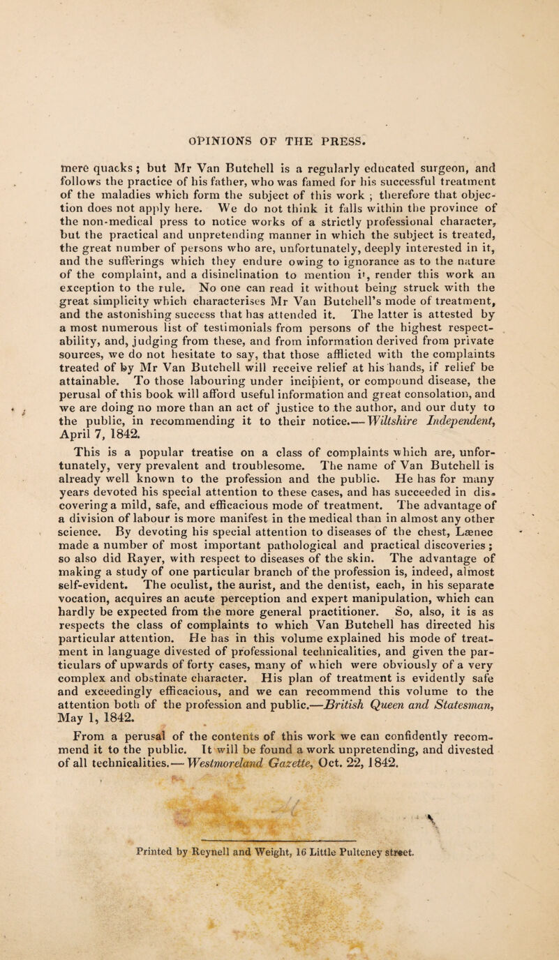 mere quacks; but Mr Van Butchell is a regularly educated surgeon, and follows the practice of his father, who was famed for his successful treatment of the maladies which form the subject of this work ; therefore that objec¬ tion does not apply here. We do not think it falls within the province of the non-medical press to notice works of a strictly professional character, but the practical and unpretending manner in which the subject is treated, the great number of persons who are, unfortunately, deeply interested in it, and the sufferings which they endure owing to ignorance as to the nature of the complaint, and a disinclination to mention i', render this work an exception to the rule. No one can read it without being struck with the great simplicity which characterises Mr Van Butchell’s mode of treatment, and the astonishing success that has attended it. The latter is attested by a most numerous list of testimonials from persons of the highest respect¬ ability, and, judging from these, and from information derived from private sources, we do not hesitate to say, that those afflicted with the complaints treated of by Mr Van Butchell will receive relief at his hands, if relief be attainable. To those labouring under incipient, or compound disease, the perusal of this book will afford useful information and great consolation, and we are doing no more than an act of justice to the author, and our duty to the public, in recommending it to their notice.— Wiltshire Independent, April 7, 1842. This is a popular treatise on a class of complaints which are, unfor¬ tunately, very prevalent and troublesome. The name of Van Butchell is already well known to the profession and the public. He has for many years devoted his special attention to these cases, and has succeeded in dis» covering a mild, safe, and efficacious mode of treatment. The advantage of a division of labour is more manifest in the medical than in almost any other science. By devoting his special attention to diseases of the chest, Laenec made a number of most important pathological and practical discoveries; so also did Rayer, with respect to diseases of the skin. The advantage of making a study of one particular branch of the profession is, indeed, almost self-evident. The oculist, the aurist, and the dentist, each, in his separate vocation, acquires an acute perception and expert manipulation, which can hardly be expected from the more general practitioner. So, also, it is as respects the class of complaints to which Van Butchell has directed his particular attention. He has in this volume explained his mode of treat¬ ment in language divested of professional technicalities, and given the par¬ ticulars of upwards of forty cases, many of w hich were obviously of a very complex and obstinate character. His plan of treatment is evidently safe and exceedingly efficacious, and we can recommend this volume to the attention both of the profession and public.—British Queen and Statesman, May 1, 1842. From a perusal of the contents of this work we can confidently recom¬ mend it to the public. It will be found a work unpretending, and divested of all technicalities.— Westmoreland Gazette, Oct. 22, 1842. Printed by Reynell and Weight, 16 Little Pulteney street.