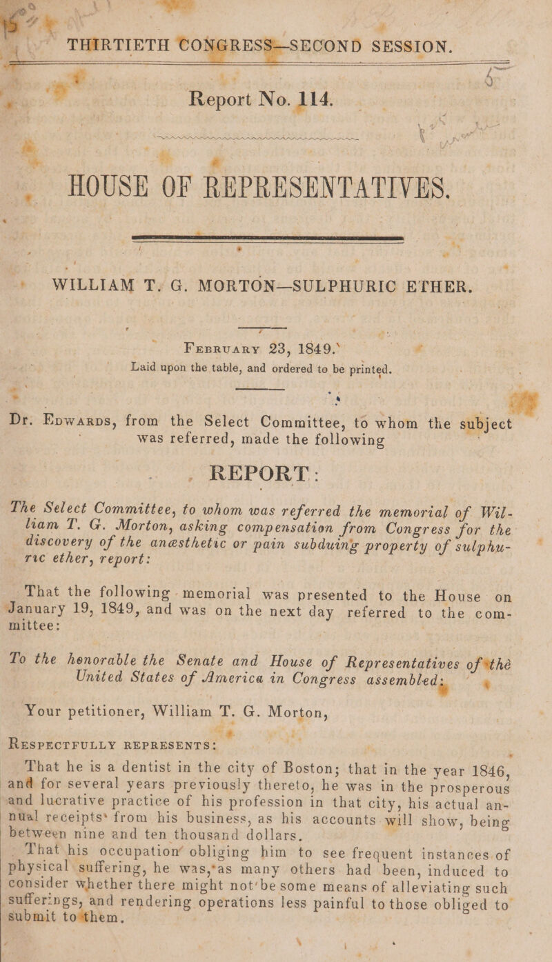 se SECOND SESSION. wet iceeietinemee le No. 114, 7 ae pert iattms ee Ree HOUSE OF REPRESENTATIVES. | sess ea SERS RRC a Hy : hoa , a oti: ¥ » WILLIAM T. G. MORTON—SULPHURIC ETHER. ra : se Fresrvary 23, 1849.° rk Laid upon the table, and ordered to be printed. we *: | Whegs ify Dr. Epwarps, from the Select Committee, to whom the subject was referred, made the following ; . REPORT: The Select Committee, to whom was referred the memorial of Wil- liam T. G. Morton, asking compensation from Congress for the discovery of the anesthetic or pain subduing property of sulphu- rie ether, report: That the following memorial was presented to the House on January 19, 1849, and was on the next day referred to the com- mittee: To the henorable the Senate and House of Representatives of *the United States of America in Congress assemone da ‘a Your petitioner, William T. G. Morton, RESPECTFULLY REPRESENTS: x: ; That he is a dentist in the city of Boston; that in the year 1846, and for several years previously thereto, he was in the prosperous and lucrative practice of his profession in that city, his actual an- nual receipts’ from his business, as his accounts will show, being between nine and ten thousand dollars. That his occupation’ obliging him to see frequent instances of physical suffering, he was,*as many others. had been, induced to consider whether there might not’be some means of alleviating such sufferings, and rendering operations less painful to those obliged to submit tothem, | ‘ , F256 ri ‘