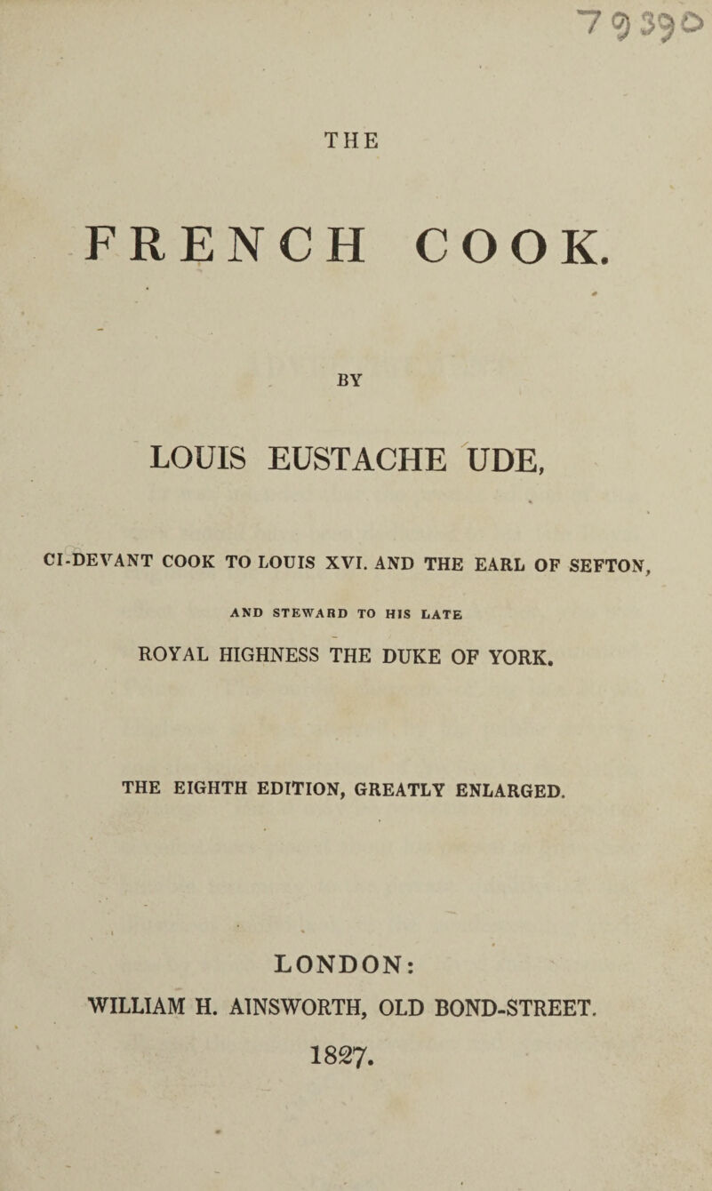 7 <3 3^0 THE FRENCH COOK. BY LOUIS EUSTACHE UDE, CI-DEVANT COOK TO LOUIS XVI. AND THE EARL OP SEFTON, AND STEWARD TO HIS LATE ROYAL HIGHNESS THE DUKE OF YORK. THE EIGHTH EDITION, GREATLY ENLARGED. LONDON: WILLIAM H. AINSWORTH, OLD BOND-STREET. 1827.