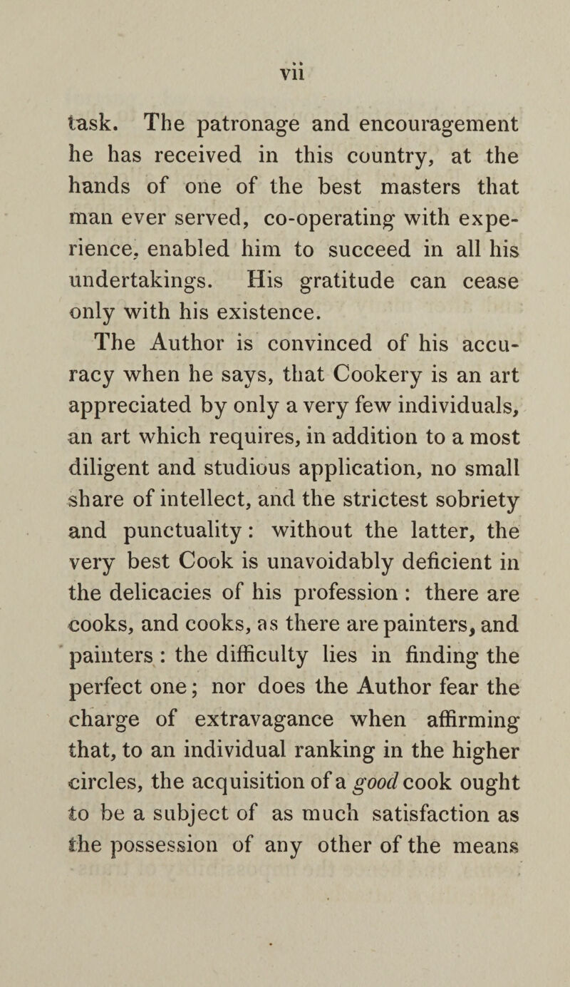 task. The patronage and encouragement he has received in this country, at the hands of one of the best masters that man ever served, co-operating with expe¬ rience, enabled him to succeed in all his undertakings. His gratitude can cease only with his existence. The Author is convinced of his accu¬ racy when he says, that Cookery is an art appreciated by only a very few individuals, an art which requires, in addition to a most diligent and studious application, no small share of intellect, and the strictest sobriety and punctuality: without the latter, the very best Cook is unavoidably deficient in the delicacies of his profession : there are cooks, and cooks, as there are painters, and painters : the difficulty lies in finding the perfect one; nor does the Author fear the charge of extravagance when affirming that, to an individual ranking in the higher circles, the acquisition of a good cook ought to be a subject of as much satisfaction as the possession of any other of the means
