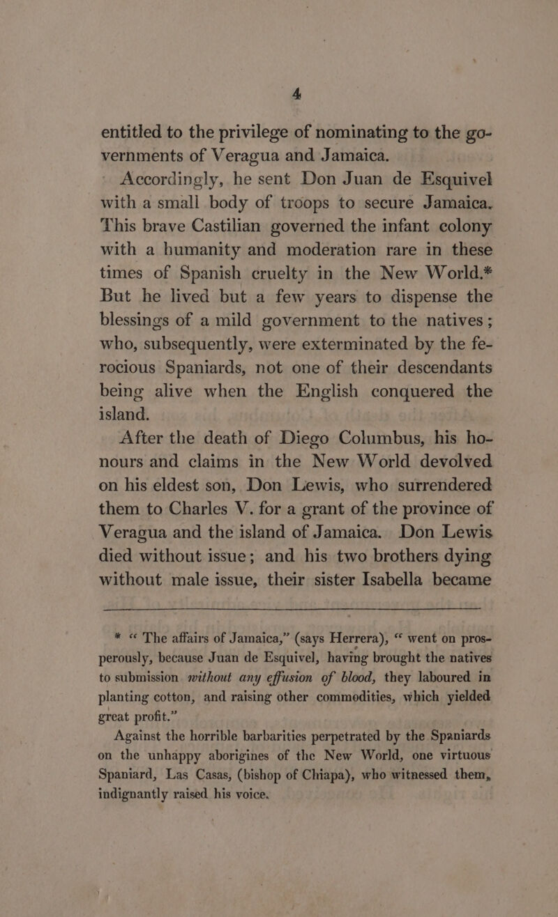 entitled to the privilege of nominating to the go- vernments of Veragua and Jamaica. Accordingly, he sent Don Juan de Esquivel with a small body of troops to secure Jamaica. This brave Castilian governed the infant colony with a humanity and moderation rare in these times of Spanish cruelty in the New World.* But he lived but a few years to dispense the blessings of a mild government to the natives ; who, subsequently, were exterminated by the fe- rocious Spaniards, not one of their descendants being alive when the English conquered the island. After the death of Diego Columbus, his ho- nours and claims in the New World devolved on his eldest son, Don Lewis, who surrendered them to Charles V. for a grant of the province of Veragua and the island of Jamaica. Don Lewis died without issue; and his two brothers dying without male issue, their sister Isabella became * « The affairs of Jamaica,” (says Herrera), “ went on pros- perously, because Juan de Esquivel, having brought the natives to submission. without any effusion of blood, they laboured in planting cotton, and raising other commodities, which yielded great profit.” Against the horrible barbarities perpetrated by the Spaniards on the unhappy aborigines of the New World, one virtuous Spaniard, Las Casas, (bishop of Chiapa), who witnessed them, indignantly raised his voice. :