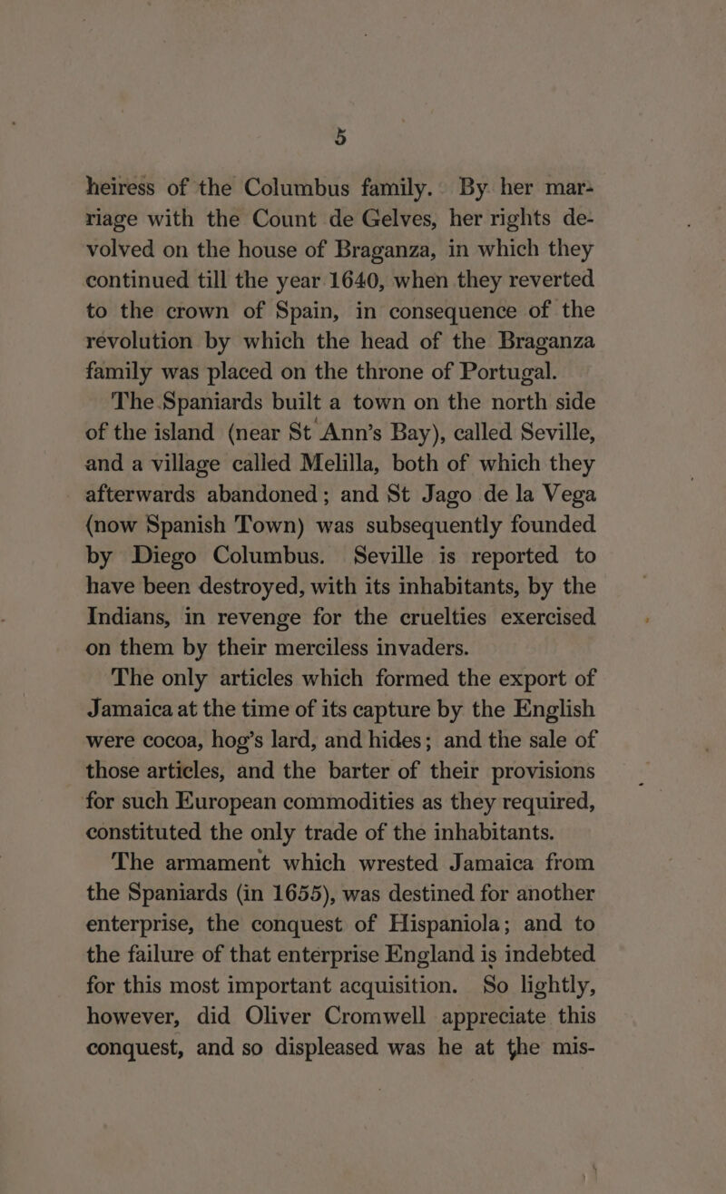 heiress of the Columbus family.. By. her mar- riage with the Count de Gelves, her rights de- volved on the house of Braganza, in which they continued till the year 1640, when they reverted to the crown of Spain, in consequence of the revolution by which the head of the Braganza family was placed on the throne of Portugal. The.Spaniards built a town on the north side of the island (near St Ann’s Bay), called Seville, and a village called Melilla, both of which they afterwards abandoned; and St Jago de la Vega {now Spanish Town) was subsequently founded by Diego Columbus. Seville is reported to have been destroyed, with its inhabitants, by the Indians, in revenge for the cruelties exercised on them by their merciless invaders. The only articles which formed the export of Jamaica at the time of its capture by the English were cocoa, hog’s lard, and hides; and the sale of those articles, and the barter of their provisions for such European commodities as they required, constituted the only trade of the inhabitants. The armament which wrested Jamaica from the Spaniards (in 1655), was destined for another enterprise, the conquest of Hispaniola; and to the failure of that enterprise England is indebted for this most important acquisition. So lightly, however, did Oliver Cromwell appreciate this conquest, and so displeased was he at the mis-