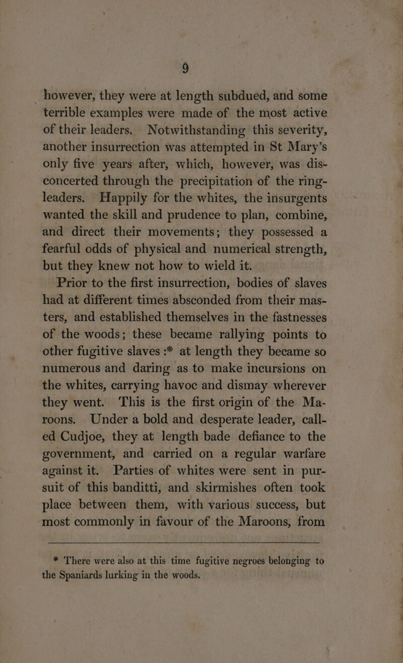 however, they were at length subdued, and some terrible examples were made of the most active of their leaders. Notwithstanding this severity, another insurrection was attempted in St Mary’s only five years after, which, however, was dis- concerted through the precipitation of the ring- leaders. Happily for the whites, the insurgents wanted the skill and prudence to plan, combine, and direct their movements; they possessed a fearful odds of physical and numerical strength, but they knew not how to wield it. Prior to the first insurrection, bodies of slaves had at different times absconded from their mas- ters, and established themselves in the fastnesses of the woods; these became rallying points to other fugitive slaves :* at length they became so numerous and daring as to make incursions on the whites, carrying havoc and dismay. wherever they went. ‘This is the first origin of the Ma- ed Cudjoe, they at length bade defiance to the government, and carried on a regular warfare against it. Parties of whites were sent in pur- place between them, with various success, but most commonly in favour of the Maroons, from * There were also at this time fugitive negroes belonging to the Spaniards lurking in the woods. ‘= =