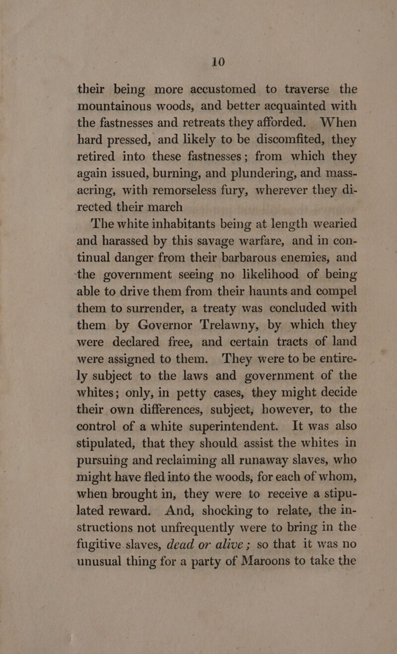 their being more accustomed to traverse the mountainous woods, and better acquainted with the fastnesses and retreats they afforded. When hard pressed, and likely to be discomfited, they retired into these fastnesses; from which they again issued, burning, and plundering, and mass- acring, with remorseless fury, wherever they di- rected their march The white inhabitants being at length wearied and harassed by this savage warfare, and in con- tinual danger from their barbarous enemies, and ‘the government seeing no likelihood of being able to drive them from their haunts and compel them to surrender, a treaty was concluded with them by Governor Trelawny, by which they were declared free, and certain tracts of land were assigned to them. They were to be entire- ly subject to the laws and government of the whites; only, in petty cases, they might decide their own differences, subject, however, to the control of a white superintendent. It was also stipulated, that they should assist the whites in pursuing and reclaiming all runaway slaves, who might have fled into the woods, for each of whom, when brought in, they were to receive a stipu- lated reward. And, shocking to relate, the in- structions not unfrequently were to bring in the fugitive slaves, dead or alive ; so that it was no unusual thing for a party of Maroons to take the