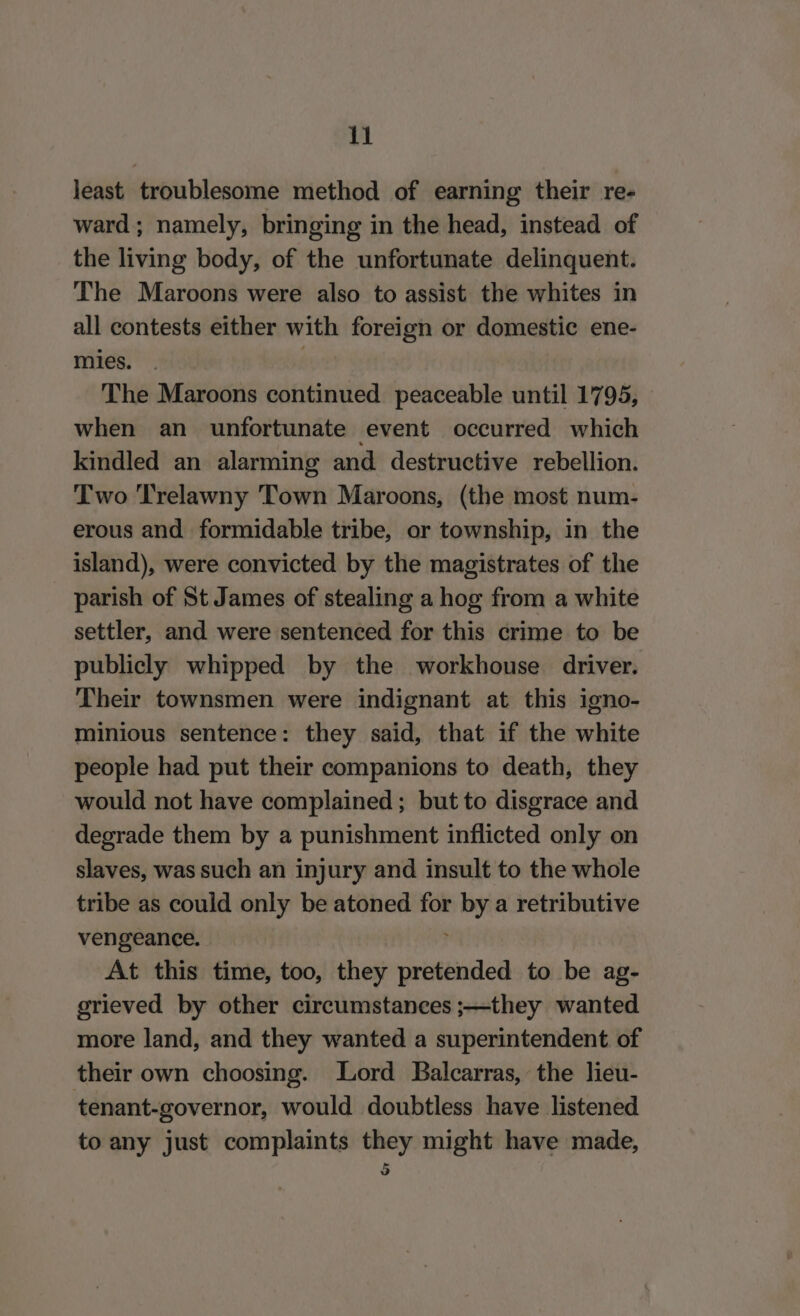 least troublesome method of earning their re- ward; namely, bringing in the head, instead of the living body, of the unfortunate delinquent. The Maroons were also to assist the whites in all contests either with foreign or domestic ene- mies. : The Maroons continued peaceable until 1795, » when an unfortunate event occurred which kindled an alarming and destructive rebellion. Two Trelawny Town Maroons, (the most num- erous and formidable tribe, or township, in the island), were convicted by the magistrates of the parish of St James of stealing a hog from a white settler, and were sentenced for this crime to be publicly whipped by the workhouse driver. Their townsmen were indignant at this igno- minious sentence: they said, that if the white people had put their companions to death, they would not have complained; but to disgrace and degrade them by a punishment inflicted only on slaves, was such an injury and insult to the whole tribe as could only be atoned for by a retributive vengeance. At this time, too, they pretended to be ag- grieved by other circumstances ;—they wanted more land, and they wanted a superintendent of their own choosing. Lord Balcarras, the lieu- tenant-governor, would doubtless have listened to any just complaints they might have made, 5