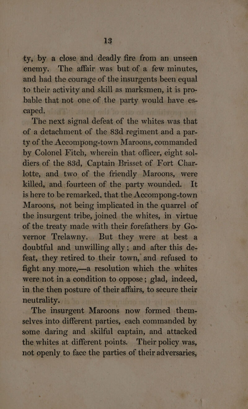 ty, by. a close and deadly fire from an unseen enemy. The affair was but of a few minutes, and had the courage of the insurgents been equal to their activity and skill as marksmen, it is pro- bable that not one of the party would have es- caped. The next signal defeat of the whites was that of a detachment of the 83d regiment and a par- ty of the Accompong-town Maroons, commanded by Colonel Fitch, wherein that officer, eight sol- diers of the 83d, Captain Brisset of Fort Char- lotte, and two of the friendly. Maroons, were killed, and. fourteen of the party wounded. It is here to be remarked, that the Accompong-town Maroons, not being implicated in the quarrel of the insurgent tribe, joined. the whites, in virtue _of the treaty made with their forefathers by Go- vernor Trelawny. But they were at best a doubtful and unwilling ally; and after this de- feat, they retired to their town, and refused to fight any more,—a resolution which the whites were not in a condition to oppose; glad, indeed, in the then posture of their affairs, to secure their neutrality. The insurgent Maroons now ecco them- selves into different parties, each commanded by some daring and skilful captain, and attacked the whites at. different points. Their policy was, not openly to face the parties of their adversaries,