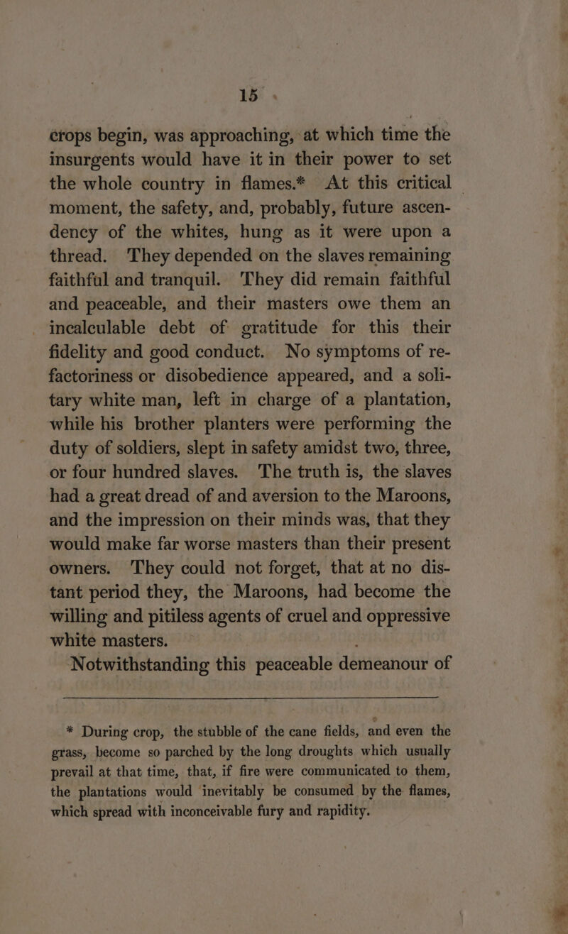 crops begin, was approaching, at which time the insurgents would have it in their power to set the whole country in flames.* At this critical — moment, the safety, and, probably, future ascen- dency of the whites, hung as it were upon a thread. They depended on the slaves remaining faithful and tranquil. They did remain faithful and peaceable, and their masters owe them an - inealeulable debt of gratitude for this their fidelity and good conduct. No symptoms of re- factoriness or disobedience appeared, and a soli- tary white man, left in charge of a plantation, while his brother planters were performing the duty of soldiers, slept in safety amidst two, three, or four hundred slaves. The truth is, the slaves had a great dread of and aversion to the Maroons, and the impression on their minds was, that they would make far worse masters than their present owners. They could not forget, that at no dis- tant period they, the Maroons, had become the willing and pitiless agents of cruel and oppressive white masters. Notwithstanding this peaceable demeanour of * During crop, the stubble of the cane fields, and even the grass, become so parched by the long droughts which usually prevail at that time, that, if fire were communicated to them, the plantations would inevitably be consumed by the flames, which spread with inconceivable fury and rapidity. :