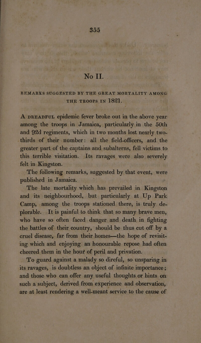 No II. | REMARKS SUGGESTED BY THE GREAT MORTALITY AMONG THE TROOPS IN 1821. A DREADFUuL epidemic fever broke out in the above year among the troops in Jamaica, particularly in the 50th and 92d regiments, which in two months lost nearly two- thirds of their number: all the field-officers, and the greater part of the captains and subalterns, fell victims to this terrible visitation. Its ravages were also severely felt in Kingston. The following remarks, suggested by that event, were published in Jamaica. The late mortality which has prevailed in Kingston and its neighbourhood, but particularly at Up Park Camp, among the troops stationed there, is truly. de- plorable. It is painful to think that so many brave men, who have so often faced. danger and death, in fighting the battles of their country, should be thus cut off by a cruel disease, far from their homes—the hope of revisit- ing which and enjoying an honourable repose had often cheered. them in the hour of peril and privation. To guard against a malady so direful, so unsparing in its ravages, is doubtless an object of infinite importance ; and those who can offer any useful thoughts or hints on such a subject, derived from experience and observation, are at least rendering a well-meant service to the cause of