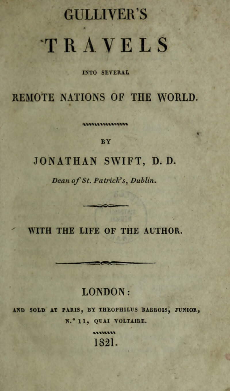 GULLIVER’S TRAVELS INTO SEVERAL REMOTE NATIONS OF THE WORLD. twx VWVWV IW\% BY JONATHAN SWIFT, D. D. Dean of St. Patrick’s, Dublin. WITH THE LIFE OF THE AUTHOR. LONDON: AND SOLD AT PARIS, BY THEOPIIILTJS BARROIS, JUNIOR, N.° 11, QUAI VOLTAIRE. <W'WWV» 1821.