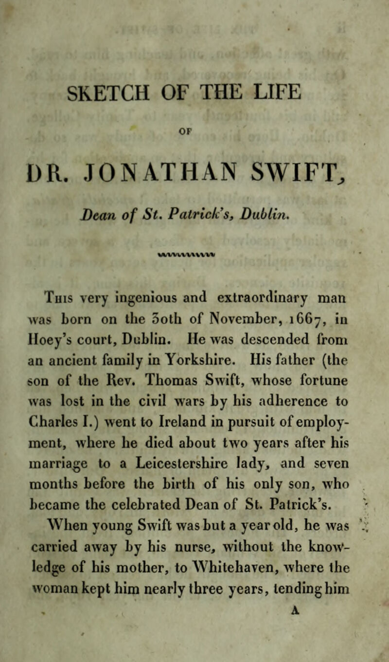 SKETCH OF THE LIFE OF DR. JONATHAN SWIFT, Dean of St. Patrick’s, Dublin. wvww\ vvw This very ingenious and extraordinary man was born on the 5oth of November, 1667, in Hoey’s court, Dublin. He was descended from an ancient family in Yorkshire. His father (the son of the Rev. Thomas Swift, whose fortune was lost in the civil wars by his adherence to Charles I.) went to Ireland in pursuit of employ¬ ment, where he died about two years after his marriage to a Leicestershire lady, and seven months before the birth of his only son, who became the celebrated Dean of St. Patrick’s. When young Swift was but a year old, he was carried away by his nurse, without the know'- ledge of his mother, to Whitehaven, where the woman kept him nearly three years, lending him , A