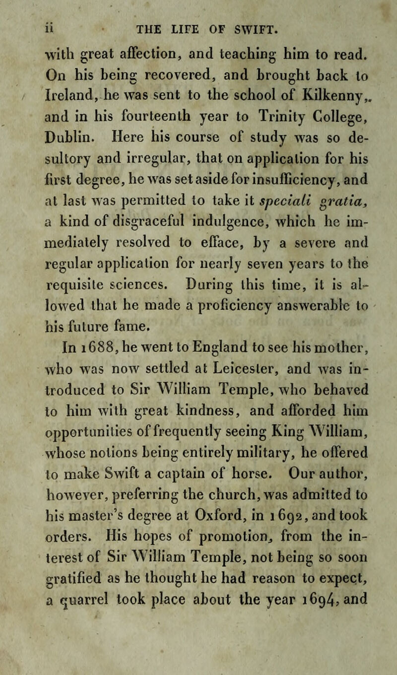 with great affection, and teaching him to read. On his being recovered, and brought back to Ireland, he was sent to the school of Kilkenny,, and in his fourteenth year to Trinity College, Dublin. Here his course of study was so de¬ sultory and irregular, that on application for his first degree, he was set aside for insufficiency, and at last was permitted to take it speciali gratia, a kind of disgraceful indulgence, which he im¬ mediately resolved to efface, by a severe and regular application for nearly seven years to the requisite sciences. During this time, it is al¬ lowed that he made a proficiency answerable to his future fame. In 1688, he went to England to see his mother, who was now settled at Leicester, and was in¬ troduced to Sir William Temple, who behaved to him with great kindness, and afforded him opportunities of frequently seeing King William, whose notions being entirely military, he offered to make Swift a captain of horse. Our author, however, preferring the church, was admitted to his master’s degree at Oxford, in 1 692, and took orders. His hopes of promotion, from the in¬ terest of Sir William Temple, not being so soon gratified as he thought he had reason to expect, a quarrel took place about the year 1694, and