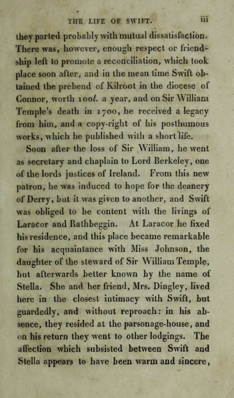 they parted probably with mutual dissatisfaction. There was, how’ever, enough respect or friend¬ ship left to promote a reconciliation, which took place soon after, and in the mean lime Swift ob¬ tained the prebend of Kilroot in the diocese of Connor, worth 100I. a year, and on Sir William Temple’s death in 1700, he received a legacy from him, and a copy-right of his posthumous works, which he published with a short life. Soon after the loss of Sir William, he went as secretary and chaplain to Lord Berkeley, one of the lords justices of Ireland. From this new patron, he was induced to hope for the deanery of Derry, but it was given to another, and Swift was obliged to be content with the livings of Laracor and Rathbeggin. At Laracor he fixed his residence, and this place became remarkable for his acquaintance with Miss Johnson, the daughter of the steward of Sir William Temple, but afterwards better known by the name of Stella. She and her friend, Mrs. Dingley, lived here in the closest intimacy with Swift, but guardedly, and without reproach: in his ab¬ sence, they resided at the parsonage-house, and on his return they went to other lodgings. The affection which subsisted between Swift and Stella appears to have been warm and sincere,