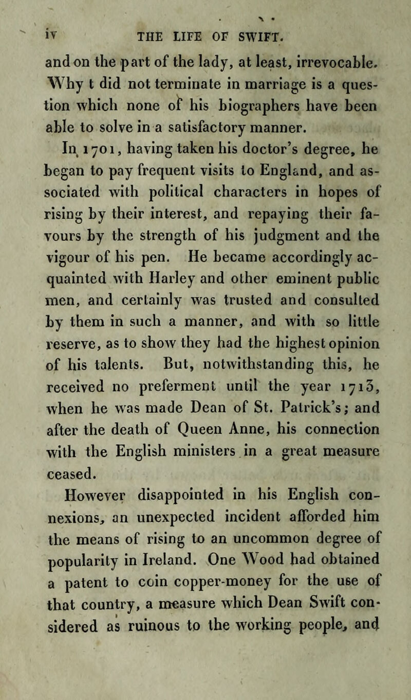 and on the part of the lady, at least, irrevocable. Why t did not terminate in marriage is a ques¬ tion which none of his biographers have been able to solve in a satisfactory manner. In 1701, having taken his doctor’s degree, he began to pay frequent visits to England, and as¬ sociated with political characters in hopes of rising by their interest, and repaying their fa¬ vours by the strength of his judgment and the vigour of his pen. He became accordingly ac¬ quainted with Harley and other eminent public men, and certainly was trusted and consulted by them in such a manner, and with so little reserve, as to shoAV they had the highest opinion of his talents. But, notwithstanding this, he received no preferment until the year 1713, when he was made Dean of St. Patrick’s; and after the death of Queen Anne, his connection with the English ministers in a great measure ceased. However disappointed in his English con¬ nexions, an unexpected incident afforded him the means of rising to an uncommon degree of popularity in Ireland. One Wood had obtained a patent to coin copper-money for the use of that country, a measure which Dean Swift con¬ sidered as ruinous to the working people, and