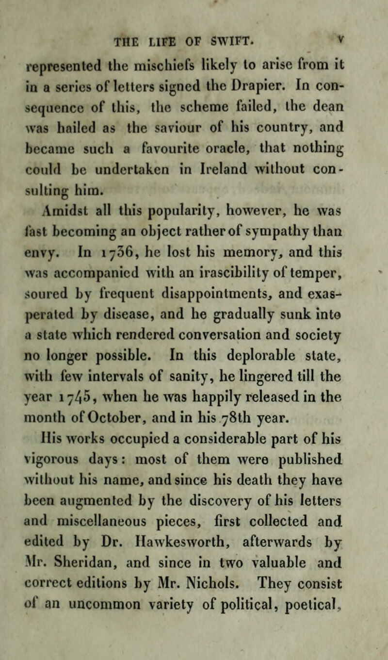 represented the mischiefs likely to arise from it in a series of letters signed the Drapier. In con¬ sequence of this, the scheme failed, the dean was hailed as the saviour of his country, and became such a favourite oracle, that nothing could be undertaken in Ireland without con¬ sulting him. Amidst all this popularity, however, he was fast becoming an object rather of sympathy than envy. In iy36, he lost his memory, and this was accompanied with an irascibility of temper, soured by frequent disappointments, and exas¬ perated by disease, and he gradually sunk into a stale which rendered conversation and society no longer possible. In this deplorable state, with few intervals of sanity, he lingered till the year 17/,5, when he was happily released in the month of October, and in his 78th year. Ilis works occupied a considerable part of his vigorous days: most of them were published without his name, and since his death they have been augmented by the discovery of his letters and miscellaneous pieces, first collected and edited by Dr. Ilawkesworth, afterwards by Mr. Sheridan, and since in two valuable and correct editions by Mr. Nichols. They consist of an uncommon variety of political, poetical.