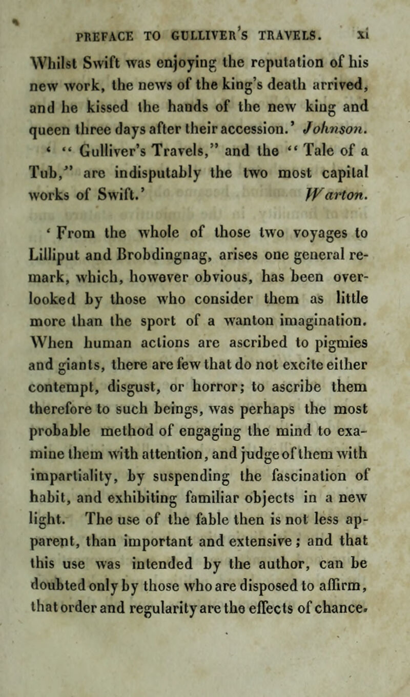 Whilst Swift was enjoying the reputation of his new work, the news of the king’s death arrived, and he kissed the hands of the new king and queen three days after their accession.’ Johnson. « “ Gulliver’s Travels,” and the “ Tale of a Tub,” are indisputably the two most capital works of Swift.’ }Varton. ‘ From the whole of those two voyages to Lilliput and Brobdingnag, arises one general re¬ mark, which, however obvious, has been over¬ looked by those who consider them as little more than the sport of a wanton imagination. When human actions are ascribed to pigmies and giants, there are few that do not excite either contempt, disgust, or horror; to ascribe them therefore to such beings, was perhaps the most probable method of engaging the mind to exa¬ mine them with attention, and judge of them with impartiality, by suspending the fascination of habit, and exhibiting familiar objects in a new light. The use of the fable then is not less ap¬ parent, than important and extensive ; and that this use was intended by the author, can be doubted only by those who are disposed to affirm, that order and regularity are the effects of chance.