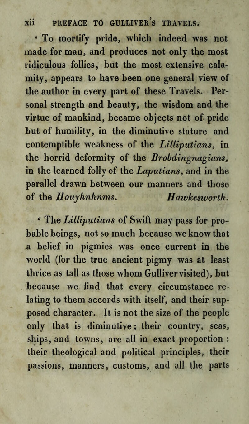 ‘ To mortify pride, which indeed was not made for man, and produces not only the most ridiculous follies, but the most extensive cala¬ mity, appears to have been one general view of the author in every part of these Travels. Per¬ sonal strength and beauty, the wisdom and the virtue of mankind, became objects not of- pride but of humility, in the diminutive stature and contemptible weakness of the Lilliputians, in the horrid deformity of the Brobdingnagians, in the learned folly of the Laputians, and in the parallel drawn between our manners and those of the Houyhnhnms. Hawkesivortk. * The Lilliputians of Swift may pass for pro¬ bable beings, not so much because we know that a belief in pigmies was once current in the world (for the true ancient pigmy was at least thrice as tall as those whom Gulliver visited), but because we find that every circumstance re¬ lating to them accords with itself, and their sup¬ posed character. It is not the size of the people only that is diminutive; their country, seas, ships, and towns, are all in exact proportion : their theological and political principles, their passions, manners, customs, and all the parts