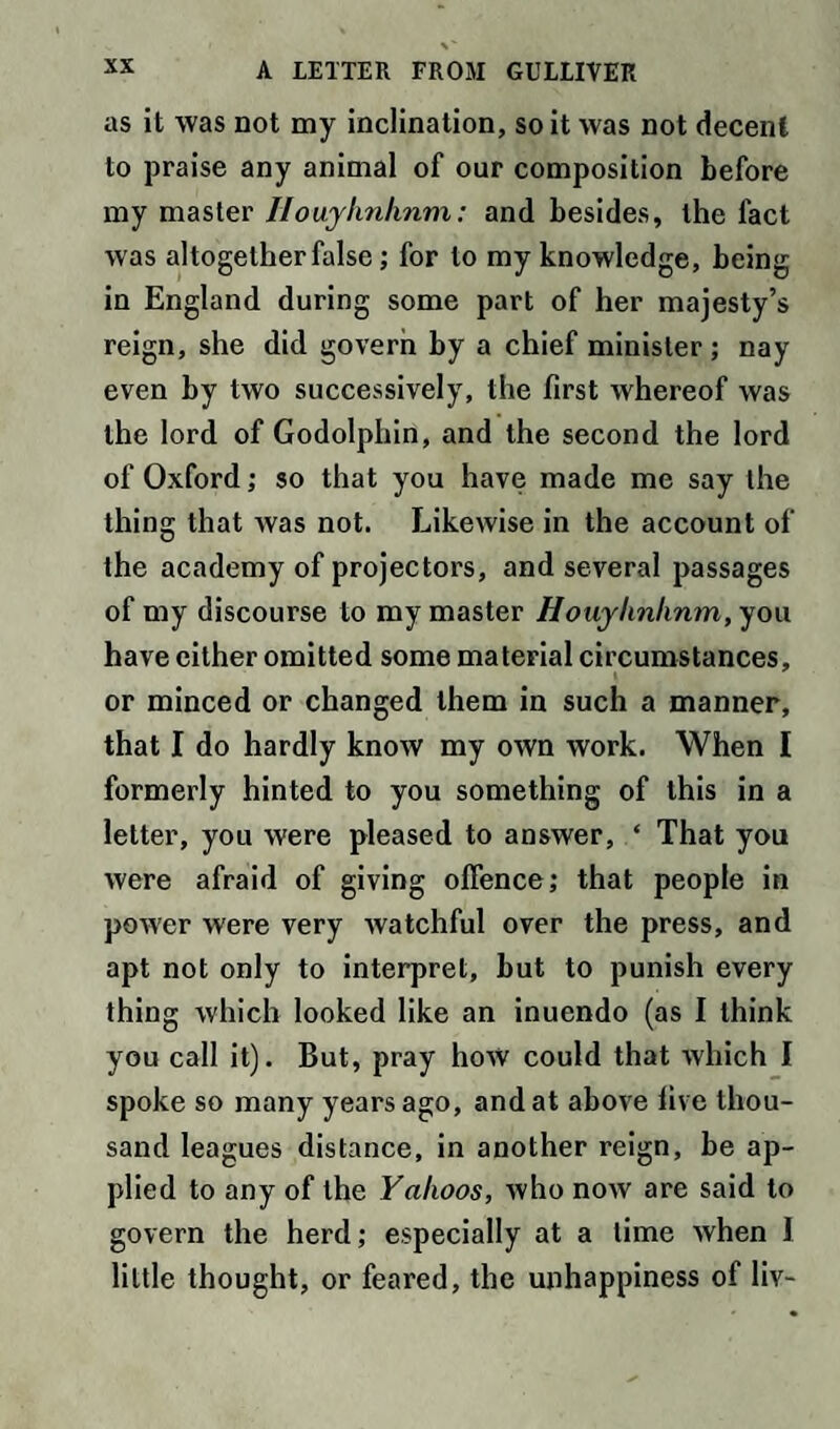 as it was not my inclination, so it was not decent to praise any animal of our composition before my master Iiouylmhnm: and besides, the fact w as altogether false; for to my knowledge, being in England during some part of her majesty’s reign, she did govern by a chief minister ; nay even by two successively, the first whereof was the lord of Godolphin, and the second the lord of Oxford; so that you have made me say the thing that was not. Likewise in the account of the academy of projectors, and several passages of my discourse to my master Houylinlinm, you have either omitted some material circumstances, or minced or changed them in such a manner, that I do hardly know my own work. When I formerly hinted to you something of this in a letter, you were pleased to answer, ‘ That you were afraid of giving offence; that people in power were very watchful over the press, and apt not only to interpret, but to punish every thing which looked like an inuendo (as I think you call it). But, pray how could that which I spoke so many years ago, and at above five thou¬ sand leagues distance, in another reign, be ap¬ plied to any of the Yahoos, who now are said to govern the herd; especially at a lime when I little thought, or feared, the unhappiness of liv-