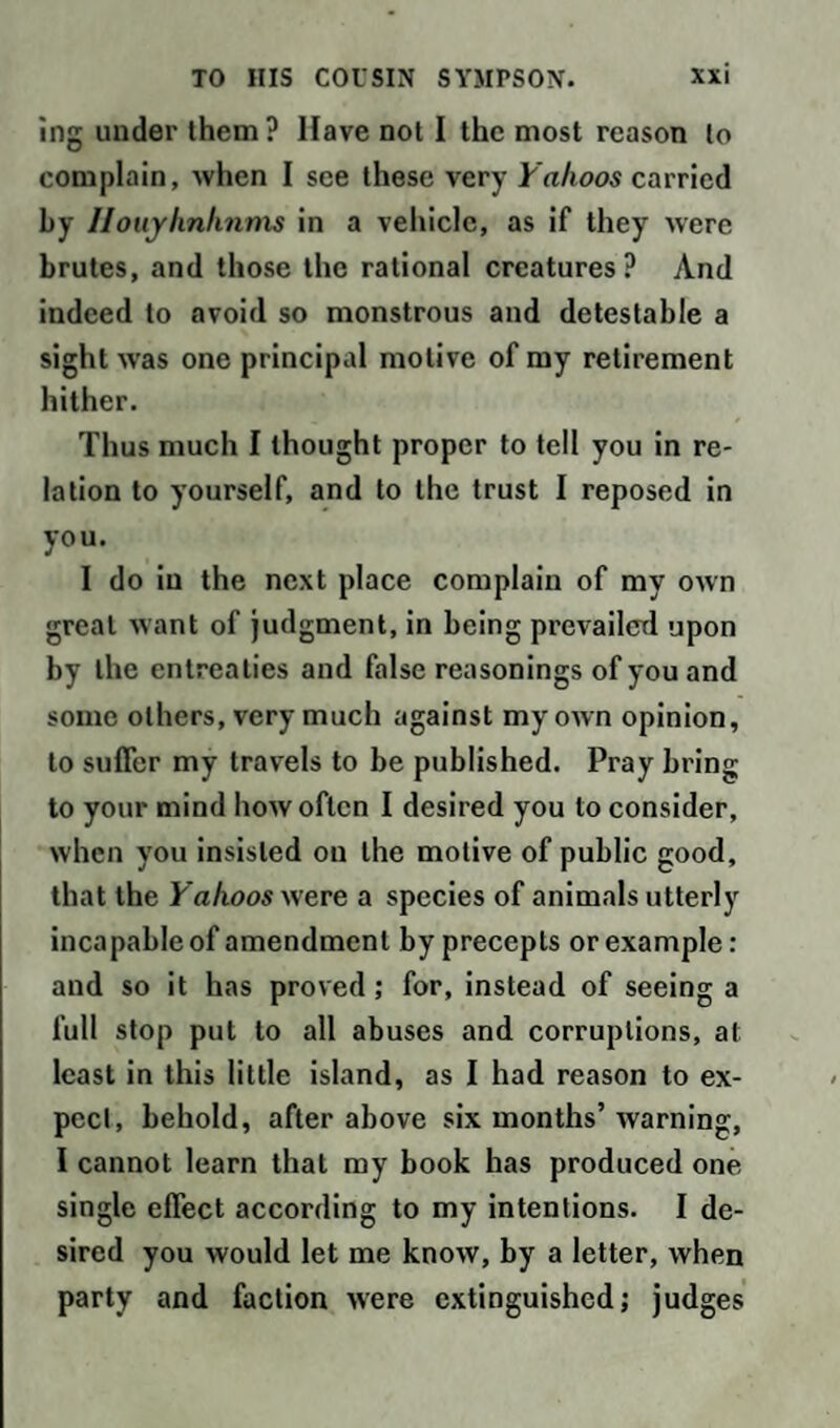 ing under them? Have not I the most reason to complain, when I see these very Yahoos carried by Ilouyhnhnms in a vehicle, as if they were brutes, and those the rational creatures? And indeed to avoid so monstrous and detestable a sight wfas one principal motive of my retirement hither. Thus much I thought proper to tell you in re¬ lation to yourself, and to the trust I reposed in you. I do in the next place complain of my OAvn great want of judgment, in being prevailed upon by the entreaties and false reasonings of you and some others, very much against my own opinion, to suffer my travels to be published. Pray bring to your mind how often I desired you to consider, when you insisted on the motive of public good, that the Yahoos were a species of animals utterly incapable of amendment by precepts or example: and so it has proved; for, instead of seeing a full stop put to all abuses and corruptions, at least in this little island, as I had reason to ex¬ pect, behold, after above six months’ warning, I cannot learn that my book has produced one single effect according to my intentions. I de¬ sired you would let me know, by a letter, when party and faction were extinguished; judges