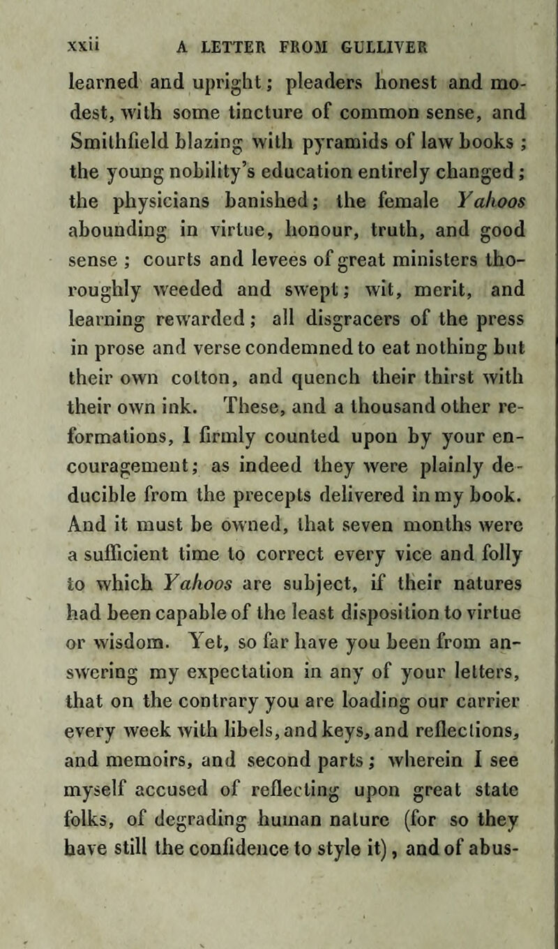 learned and upright; pleaders honest and mo¬ dest, with some tincture of common sense, and Smilhfield blazing with pyramids of law books ; the young nobility’s education entirely changed ; the physicians banished; the female Yahoos abounding in virtue, honour, truth, and good sense ; courts and levees of great ministers tho¬ roughly weeded and swept; wit, merit, and learning rewarded; all disgracers of the press in prose and verse condemned to eat nothing but their own cotton, and quench their thirst with their own ink. These, and a thousand other re¬ formations, 1 firmly counted upon by your en¬ couragement; as indeed they were plainly de- ducible from the precepts delivered in my book. And it must be owned, that .seven months were a sufficient time to correct every vice and folly to which Yahoos are subject, if their natures had been capable of the least disposition to virtue or wisdom. Yet, so far have you been from an¬ swering my expectation in any of your letters, that on the contrary you are loading our carrier every week with libels, and keys, and reflections, and memoirs, and second parts; wherein I see myself accused of reflecting upon great state folks, of degrading human nature (for so they have still the confidence to style it), and of abus-