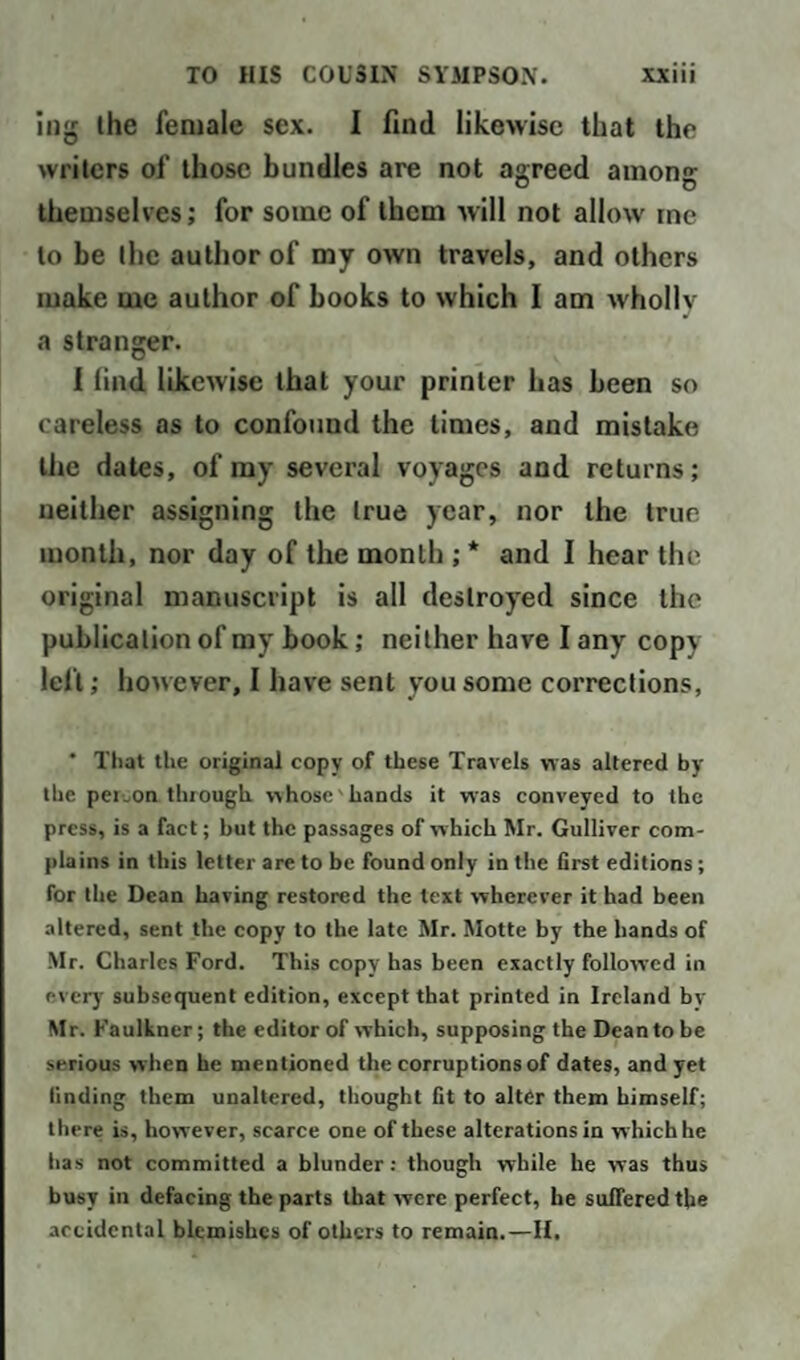 mg the female sex. I find likewise that the writers of those bundles are not agreed among themselves; for some of them will not allow me to be the author of my own travels, and others make me author of books to which I am wholly a stranger. I find likewise that your printer has been so careless as to confound the times, and mistake the dates, of my several voyages and returns; neither assigning the true year, nor the true month, nor day of the month ; * and I hear the original manuscript is all destroyed since the publication of my book; neither have I any copy left; however, I have sent you some corrections, ' That the original copv of these Travels was altered by the person through whose hands it was conveyed to the press, is a fact; but the passages of which Mr. Gulliver com¬ plains in this letter are to be found only in the first editions; for the Dean having restored the text wherever it had been altered, sent the copy to the late Mr. Motte by the hands of Mr. Charles Ford. This copy has been exactly followed in every subsequent edition, except that printed in Ireland by Mr. Faulkner; the editor of which, supposing the Deantobe serious when he mentioned the corruptions of dates, and yet finding them unaltered, thought fit to alter them himself; there is, however, scarce one of these alterations in which he has not committed a blunder : though while he was thus busy in defacing the parts that were perfect, he suffered the accidental blemishes of others to remain.—II.