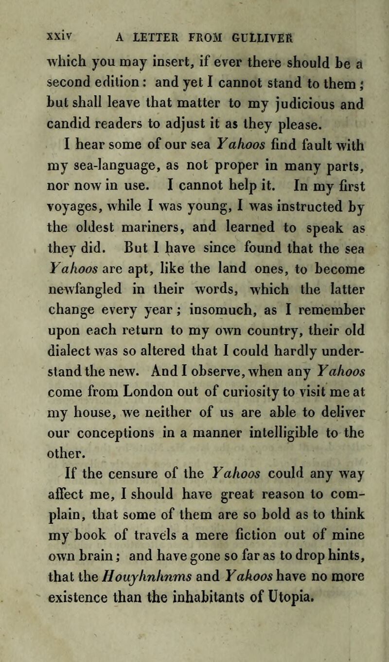 which you may insert, if ever there should be a second edition: and yet I cannot stand to them ; but shall leave that matter to my judicious and candid readers to adjust it as they please. I hear some of our sea Yahoos find fault with my sea-language, as not proper in many parts, nor now in use. I cannot help it. In my first voyages, while I was young, I was instructed by the oldest mariners, and learned to speak as they did. But 1 have since found that the sea Yahoos are apt, like the land ones, to become newfangled in their words, which the latter change every year; insomuch, as I remember upon each return to my own country, their old dialect was so altered that I could hardly under¬ stand the new. And I observe, when any Yahoos come from London out of curiosity to visit me at my house, we neither of us are able to deliver our conceptions in a manner intelligible to the other. If the censure of the Yahoos could any way affect me, I should have great reason to com¬ plain, that some of them are so bold as to think my book of travels a mere fiction out of mine own brain; and have gone so far as to drop hints, that the Houyhnhnms and Yahoos have no more existence than the inhabitants of Utopia.