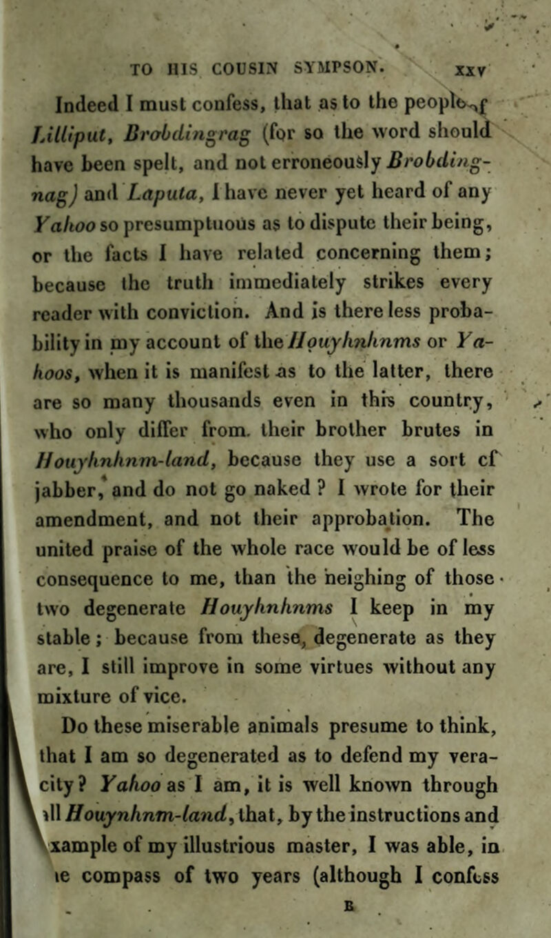 Indeed I must confess, that as to the peoplo^f Lilliput, Brobdingrag (for so the word should have been spelt, and not erroneously Brobding- nag) and Laputa, I have never yet heard of any Valtoo so presumptuous as to dispute their being, or the facts I have related concerning them; because the truth immediately strikes every reader with conviction. And is there less proba¬ bility in my account of the Houyhrthnms or Ya¬ hoos, when it is manifestos to the latter, there are so many thousands even in this country, who only differ from, their brother brutes in Houyknknm-land, because they use a sort cf jabber,'and do not go naked ? I wrote for their amendment, and not their approbation. The united praise of the whole race would be of less consequence to me, than the neighing of those • two degenerate Houyhnhnms I keep in my stable; because from these, degenerate as they are, I still improve in some virtues without any mixture of vice. Do these miserable animals presume to think, that I am so degenerated as to defend my vera¬ city? Yahoo as I am, it is well known through \\WHouynhnm-land, that, by the instructions and xample of my illustrious master, I was able, in le compass of two years (although I confess B