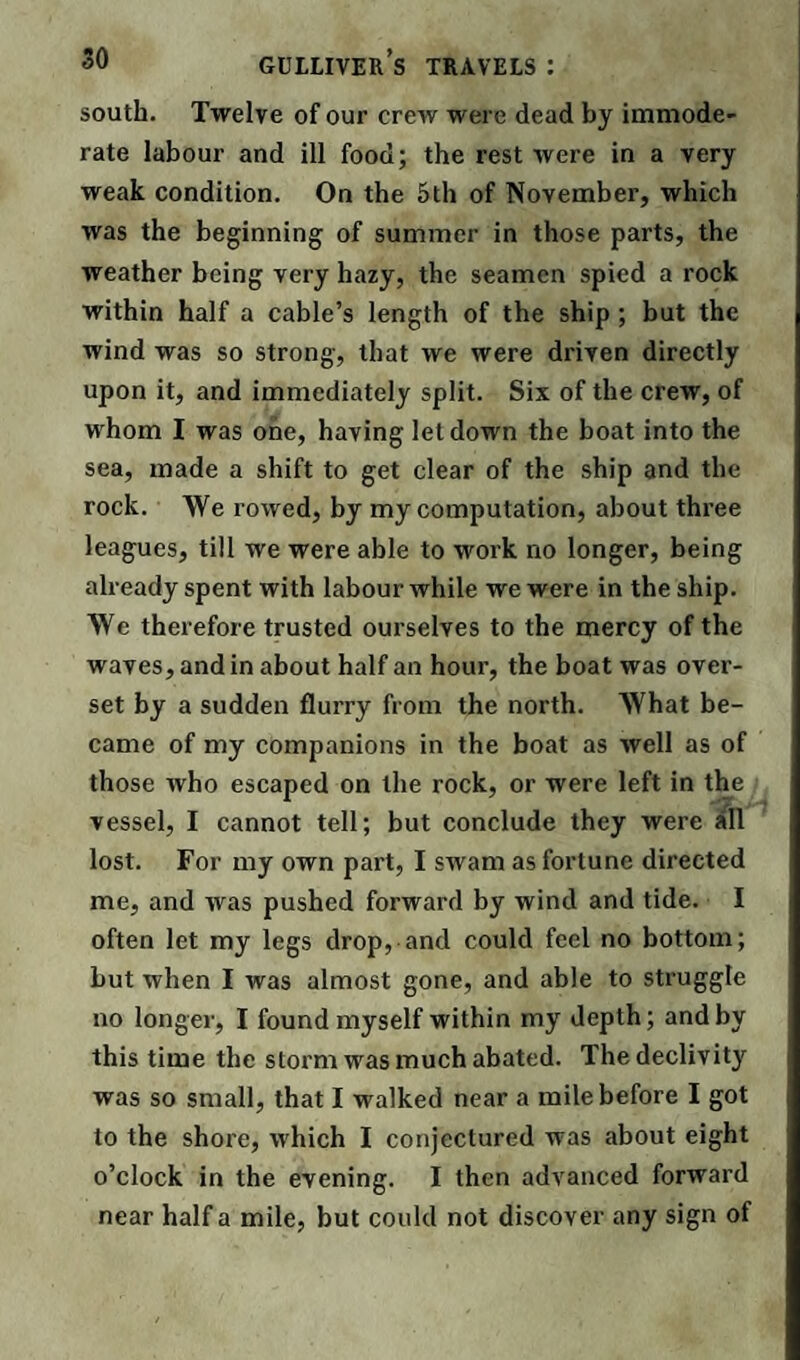 south. Twelve of our crew were dead by immode¬ rate labour and ill food; the rest were in a very weak condition. On the 5th of November, which was the beginning of summer in those parts, the weather being very hazy, the seamen spied a rock within half a cable’s length of the ship ; but the wind was so strong, that we were driven directly upon it, and immediately split. Six of the crew, of whom I was one, having letdown the boat into the sea, made a shift to get clear of the ship and the rock. We rowed, by my computation, about three leagues, till we were able to work no longer, being already spent with labour while we were in the ship. We therefore trusted ourselves to the mercy of the waves, and in about half an hour, the boat was over¬ set by a sudden flurry from the north. What be¬ came of my companions in the boat as well as of those who escaped on the rock, or were left in the vessel, I cannot tell; but conclude they were all lost. For my own part, I swam as fortune directed me, and was pushed forward by wind and tide. I often let my legs drop, and could feel no bottom; but when I was almost gone, and able to struggle no longer, I found myself within my depth; and by this time the storm was much abated. The declivity was so small, that I walked near a mile before I got to the shore, which I conjectured was about eight o’clock in the evening. I then advanced forward near half a mile, but could not discover any sign of