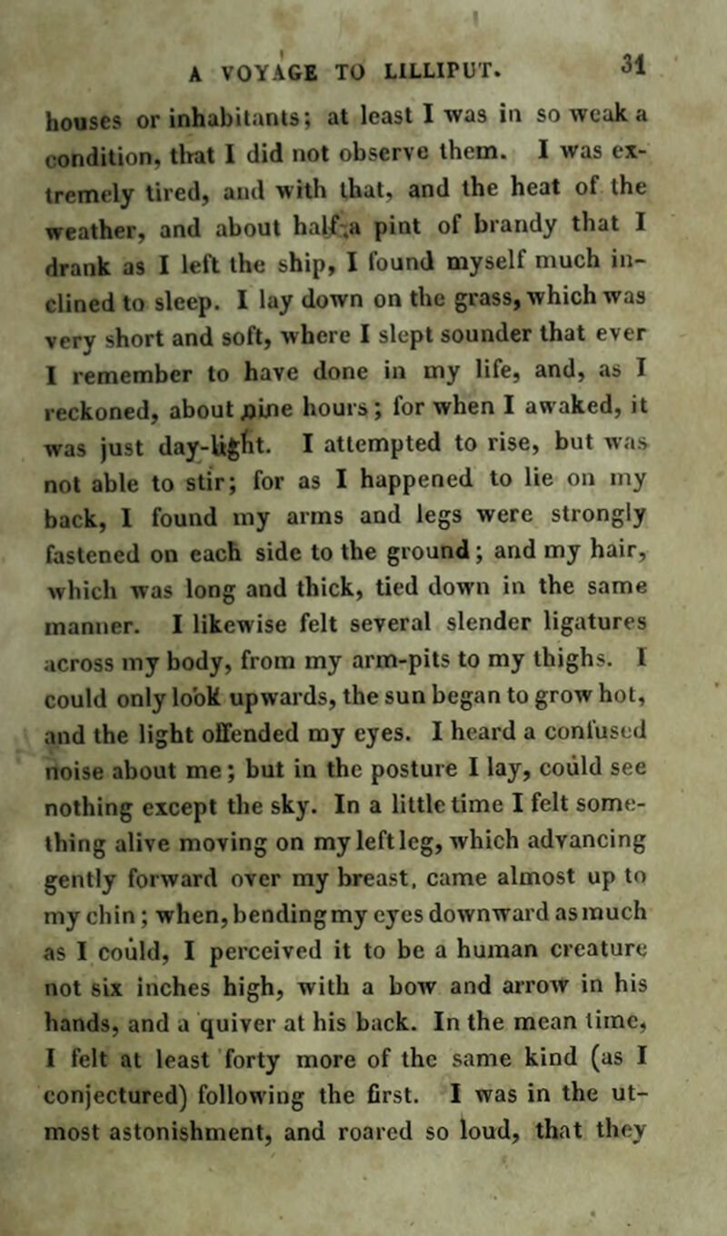 houses or inhabitants; at least I was in so weak a condition, that I did not observe them. I was ex¬ tremely tired, and with that, and the heat of the weather, and about half.a pint of brandy that I drank as I left the ship, I found myself much in¬ clined to sleep. I lay down on the grass, which was very short and soft, where I slept sounder that ever I remember to have done in my life, and, as I reckoned, about fllne hours; for when I awaked, it was just day-ligfit. I attempted to rise, but was not able to stir; for as I happened to lie on my back, I found my arms and legs were strongly fastened on each side to the ground; and my hair, which was long and thick, tied down in the same manner. I likewise felt several slender ligatures across my body, from my arm-pits to my thighs. I could only look upwards, the sun began to grow hot, and the light offended my eyes. I heard a confused noise about me; but in the posture I lay, could see nothing except the sky. In a little time I felt some¬ thing alive moving on my left leg, which advancing gently forward over my breast, came almost up to my chin ; when, bending my eyes downward as much as I could, I perceived it to be a human creature not six inches high, with a bow and arroAV in his hands, and a quiver at his back. In the mean time, I felt at least forty more of the same kind (as I conjectured) following the first. I was in the ut¬ most astonishment, and roared so loud, that they