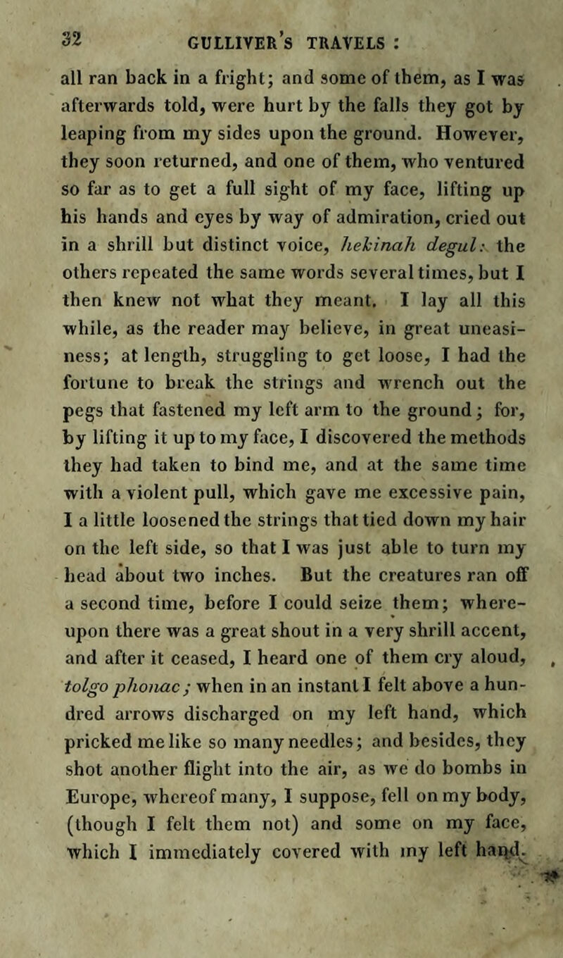 all ran back in a fright; and some of them, as I was afterwards told, were hurt by the falls they got by leaping from my sides upon the ground. However, they soon returned, and one of them, who ventured so far as to get a full sight of my face, lifting up his hands and eyes by way of admiration, cried out in a shrill but distinct voice, liekinah degul: the others repeated the same words several times, but I then knew not what they meant. I lay all this while, as the reader may believe, in great uneasi¬ ness; at length, struggling to get loose, I had the fortune to break the strings and wrench out the pegs that fastened my left arm to the ground; for, by lifting it up to my face, I discovered the methods they had taken to bind me, and at the same time with a violent pull, which gave me excessive pain, I a little loosened the strings that tied down my hair on the left side, so that I was just able to turn my head about two inches. But the creatures ran off a second time, before I could seize them; where¬ upon there was a great shout in a very shrill accent, and after it ceased, I heard one of them cry aloud, tolgo phonac; when in an instant I felt above a hun¬ dred arrows discharged on my left hand, which pricked me like so many needles; and besides, they shot another flight into the air, as we do bombs in Europe, whereof many, I suppose, fell on my body, (though I felt them not) and some on my face, which 1 immediately covered with my left hapd^