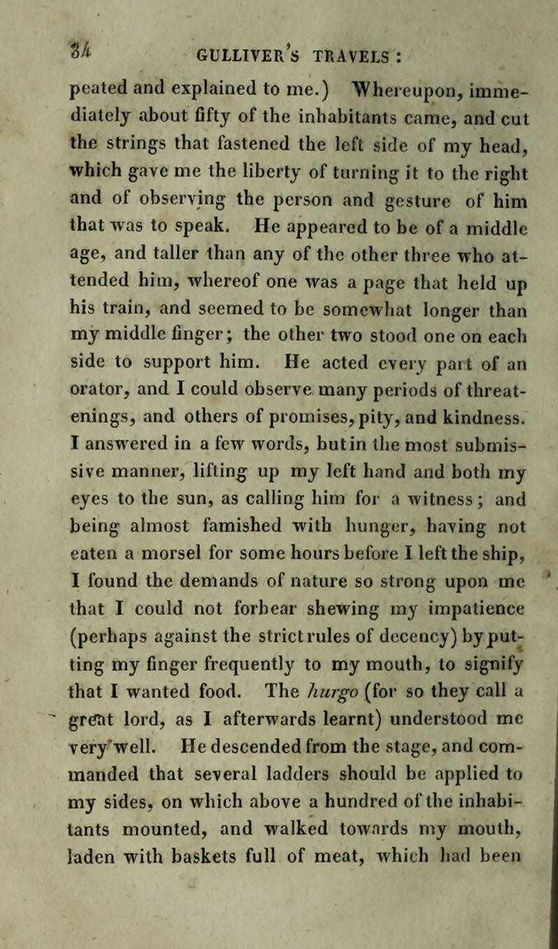 pouted and explained to me.) 'Whereupon, imme¬ diately about fifty of the inhabitants came, and cut the strings that fastened the left side of my head, which gave me the liberty of turning it to the right and of observing the person and gesture of him that was to speak. He appeared to be of a middle age, and taller than any of the other three who at¬ tended him, whereof one was a page that held up his train, and seemed to be somewhat longer than my middle finger; the other two stood one on each side to support him. He acted every pait of an orator, and I could observe many periods of threat- enings, and others of promises, pity, and kindness. I answered in a fewr words, but in the most submis¬ sive manner, lifting up my left hand and both my eyes to the sun, as calling him for a witness; and being almost famished with hunger, having not eaten a morsel for some hours before I left the ship, I found the demands of nature so strong upon me that I could not forbear shewing my impatience (perhaps against the strict rules of decency) by put¬ ting my finger frequently to my mouth, to signify that I wanted food. The hurgo (for so they call a great lord, as I afterwards learnt) understood me very'well. He descended from the stage, and com¬ manded that several ladders should be applied to my sides, on which above a hundred of the inhabi¬ tants mounted, and walked towards my mouth, laden with baskets full of meat, which had been