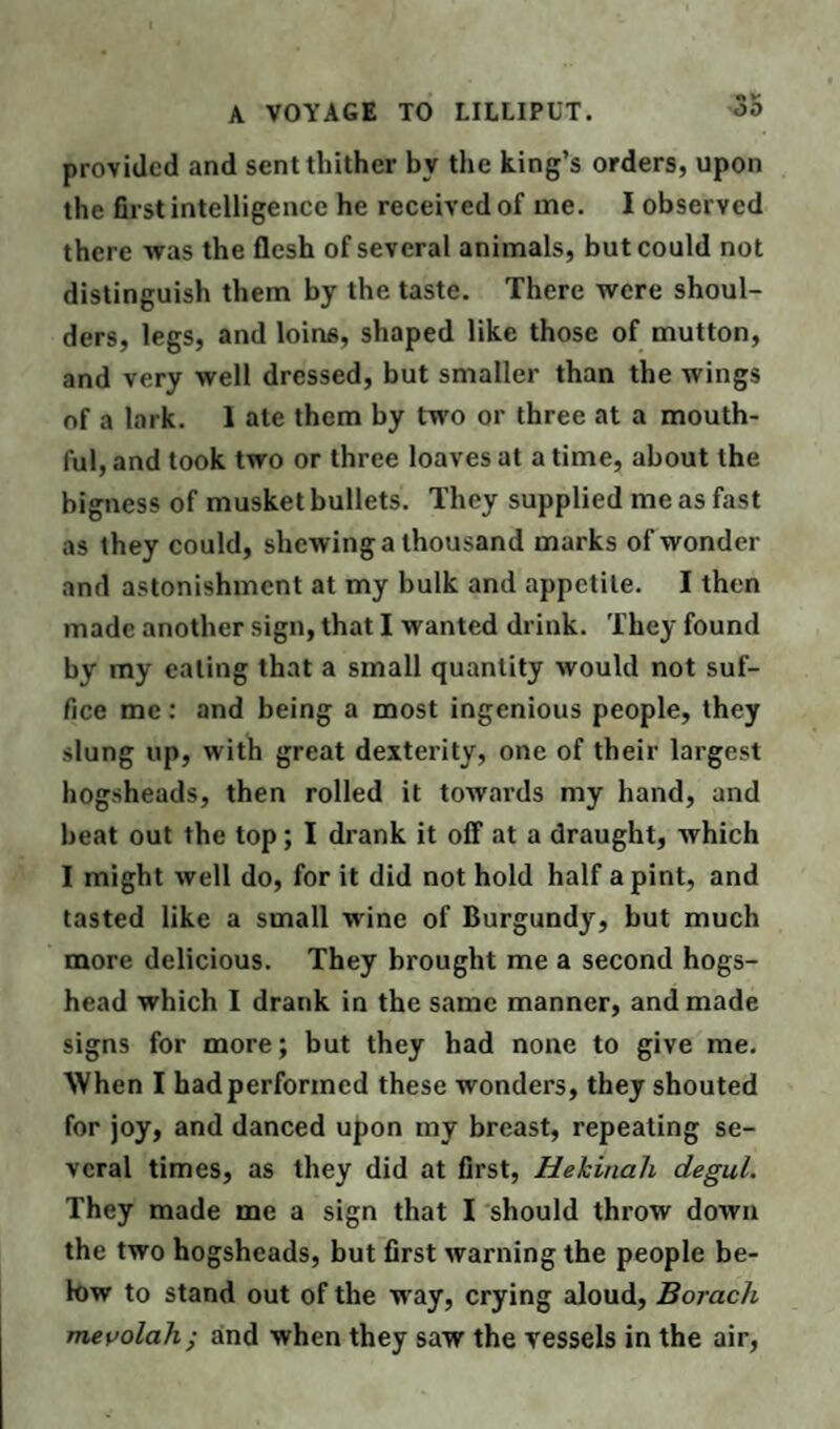 provided and sent thither bv the king’s orders, upon the first intelligence he received of me. I observed there was the flesh of several animals, but could not distinguish them by the taste. There were shoul¬ ders, legs, and loins, shaped like those of mutton, and very well dressed, but smaller than the wings of a lark. I ate them by two or three at a mouth¬ ful, and took two or three loaves at a time, about the bigness of musket bullets. They supplied me as fast as they could, shewing a thousand marks of wonder and astonishment at my bulk and appetite. I then made another sign, that I wanted drink. They found by my eating that a small quantity would not suf¬ fice me: and being a most ingenious people, they slung up, with great dexterity, one of their largest hogsheads, then rolled it towards my hand, and beat out the top; I drank it off at a draught, which I might well do, for it did not hold half a pint, and tasted like a small wine of Burgundy, but much more delicious. They brought me a second hogs¬ head which I drank in the same manner, and made signs for more; but they had none to give me. When I had performed these wonders, they shouted for joy, and danced upon my breast, repeating se¬ veral times, as they did at first, Hektnah degul. They made me a sign that I should throw down the two hogsheads, but first warning the people be¬ low to stand out of the way, crying aloud, Borach mevolah; and when they saw the vessels in the air,