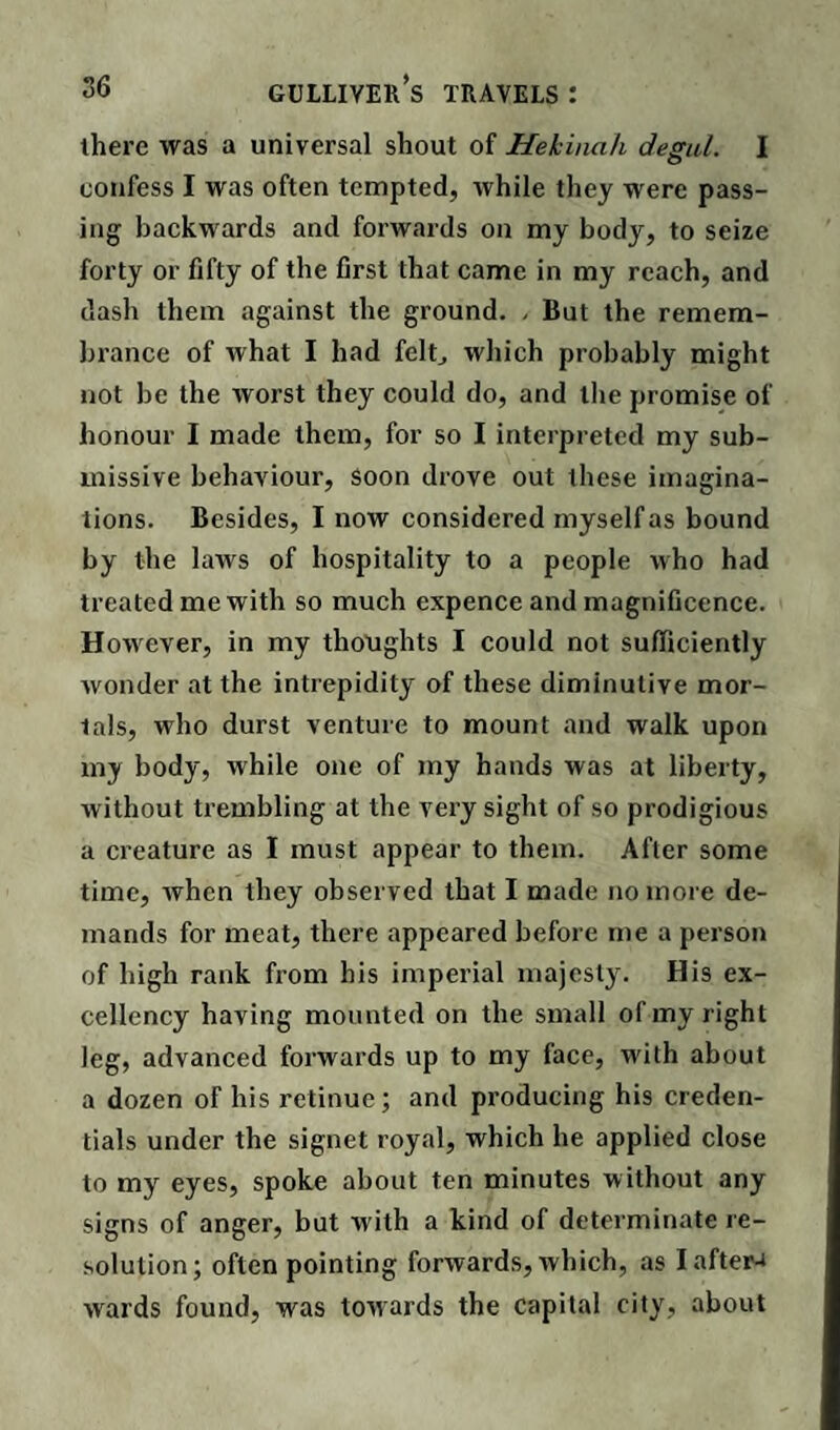 there was a universal shout of Hekinah degul. I confess I was often tempted, while they were pass¬ ing backwards and forwards on my body, to seize forty or fifty of the first that came in my reach, and dash them against the ground. . But the remem¬ brance of what I had felt, which probably might not be the worst they could do, and the promise of honour I made them, for so I interpreted my sub¬ missive behaviour, soon drove out these imagina¬ tions. Besides, I now considered myself as bound by the laws of hospitality to a people who had treated me with so much expence and magnificence. However, in my thoughts I could not sufficiently wonder at the intrepidity of these diminutive mor¬ tals, who durst venture to mount and walk upon my body, while one of my hands was at liberty, without trembling at the very sight of so prodigious a creature as I must appear to them. After some time, when they observed that I made no more de¬ mands for meat, there appeared before me a person of high rank from his imperial majesty. His ex¬ cellency having mounted on the small of my right leg, advanced forwards up to my face, with about a dozen of his retinue; and producing his creden¬ tials under the signet royal, which he applied close to my eyes, spoke about ten minutes without any signs of anger, but w ith a kind of determinate re¬ solution; often pointing forwards, which, as Iaftera wards found, was towards the capital city, about