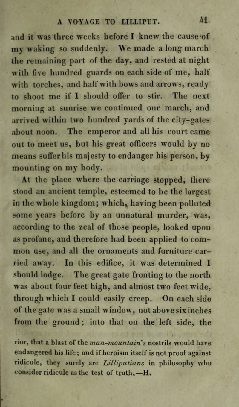 and it was three weeks before I knew the cause of my waking so suddenly. We made a long march the remaining part of the day, and rested at night with five hundred guards on each side of me, half with torches, and half with bows and arrows, ready to shoot me if I should offer to stir. The next morning at sunrise we continued our march, and arrived within two hundred yards of the city-gates about noon. The emperor and all his court came out to meet us, but bis great officers would by no means suffer his majesty to endanger his person, by mounting on my body. At the place where the carriage stopped, there stood an ancient temple, esteemed to be the largest in the whole kingdom; which, having been polluted some years before by an unnatural murder, was, according to the zeal of those people, looked upon as profane, and therefore had been applied to com¬ mon use, and all the ornaments and furniture car¬ ried away. In this edifice, it was determined I should lodge. The great gate fronting to the north was about four feet high, and almost two feel wide, through which I could easily creep. On each side of the gate was a small window, not above six inches from the ground; into that on the left side, the ' J rior, that a blast of the man-mountain's nostrils would have endangered his life; and if heroism itself is not proof against ridicule, they surely are Lilliputians in philosophy who consider ridicule as the test of truth,—H.