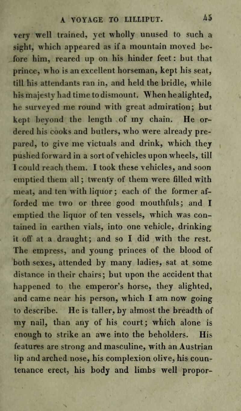 very well trained, yet wholly unused to such a sight, which appeared as if a mountain moved be¬ fore him, reared up on his hinder feet: hut that prince, w ho is an excellent horseman, kept his scat, till his attendants ran in, and held the bridle, while his majesty had time to dismount. When he alighted, he surveyed me round with great admiration; but kept beyond the length of my chain. He or¬ dered his cooks and butlers, who were already pre¬ pared, to give me victuals and drink, which they pushed forward in a sort of vehicles upon wheels, till I could reach them. I took these vehicles, and soon emptied them all; twenty of them were filled with meat, and ten with liquor; each of the former af¬ forded me two or three good mouthfuls; and I emptied the liquor of ten vessels, which was con¬ tained in earthen vials, into one vehicle, drinking it off at a draught; and so I did with the rest. The empress, and young princes of the blood of both sexes, attended by many ladies, sat at some distance in their chairs; but upon the accident that happened to the emperor’s horse, they alighted, and came near his person, which I am now going to describe. He is taller, by almost the breadth of my nail, than any of his court; which alone is enough to strike an awe into the beholders. His features are strong and masculine, with an Austrian lip and arched nose, his complexion olive, his coun¬ tenance erect, his body and limbs well propor-
