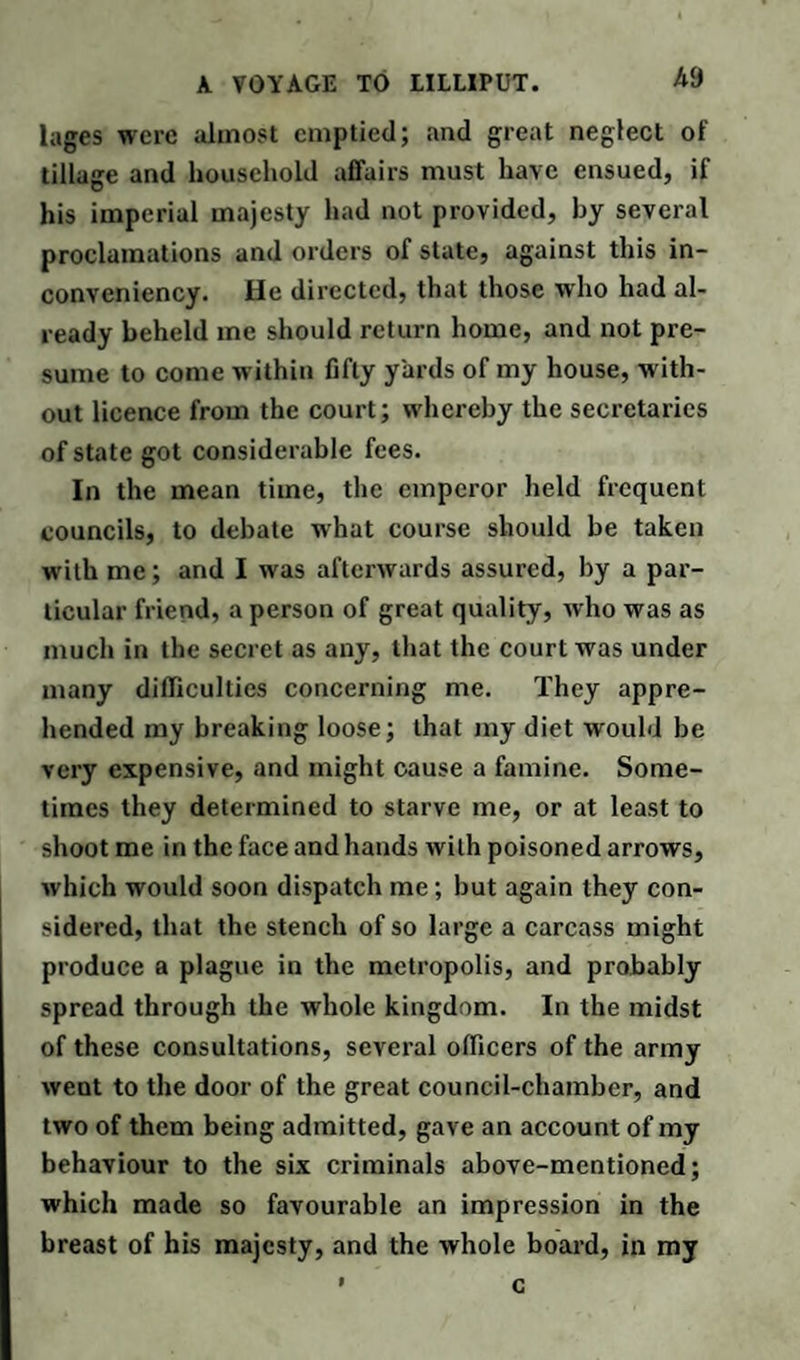 lages were almost emptied; and great neglect of tillage and household affairs must have ensued, if his imperial majesty had not provided, by several proclamations and orders of state, against this in- conveniency. He directed, that those who had al¬ ready beheld me should return home, and not pre¬ sume to come within fifty yards of my house, with¬ out licence from the court; whereby the secretaries of state got considerable fees. In the mean time, the emperor held frequent councils, to debate what course should be taken with me; and I was afterwards assured, by a par¬ ticular friend, a person of great quality, who was as much in the secret as any, that the court was under many difficulties concerning me. They appre¬ hended my breaking loose; that my diet would be very expensive, and might cause a famine. Some¬ times they determined to starve me, or at least to shoot me in the face and hands with poisoned arrows, which would soon dispatch me; but again they con¬ sidered, that the stench of so large a carcass might produce a plague in the metropolis, and probably spread through the whole kingdom. In the midst of these consultations, several officers of the army went to the door of the great council-chamber, and two of them being admitted, gave an account of my behaviour to the six criminals above-mentioned; which made so favourable an impression in the breast of his majesty, and the whole board, in my c